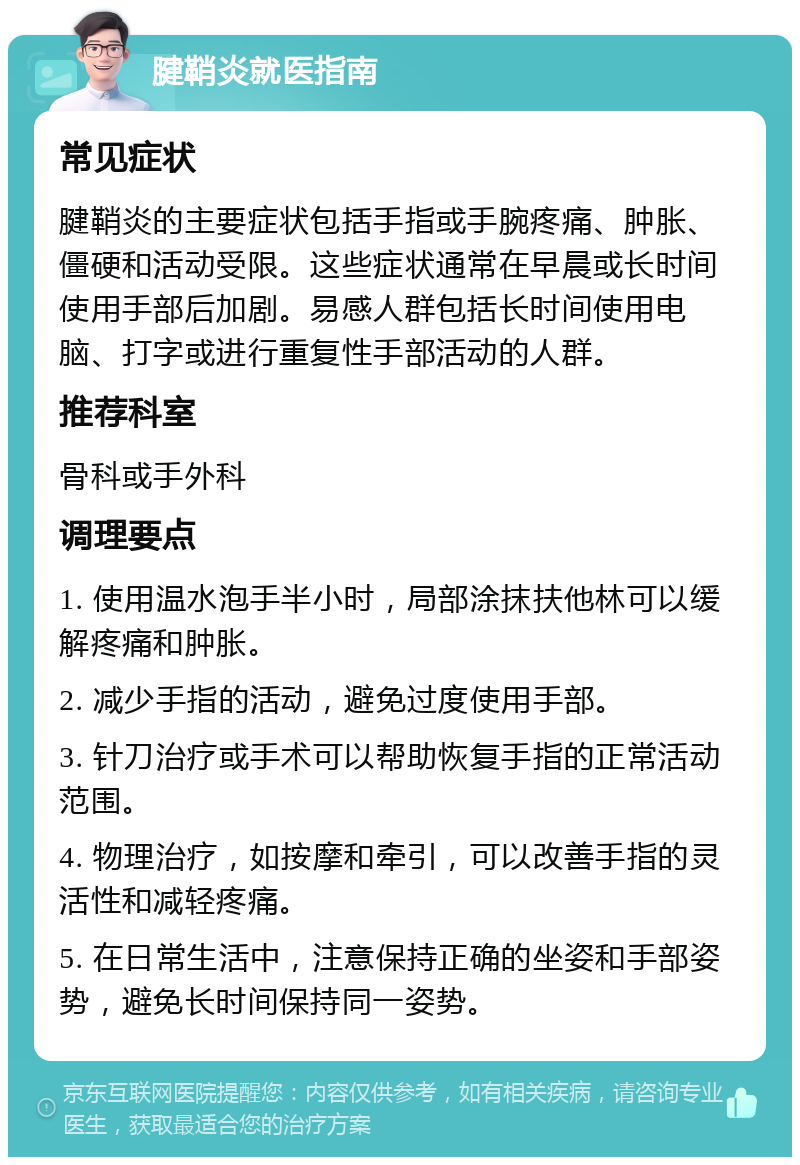 腱鞘炎就医指南 常见症状 腱鞘炎的主要症状包括手指或手腕疼痛、肿胀、僵硬和活动受限。这些症状通常在早晨或长时间使用手部后加剧。易感人群包括长时间使用电脑、打字或进行重复性手部活动的人群。 推荐科室 骨科或手外科 调理要点 1. 使用温水泡手半小时，局部涂抹扶他林可以缓解疼痛和肿胀。 2. 减少手指的活动，避免过度使用手部。 3. 针刀治疗或手术可以帮助恢复手指的正常活动范围。 4. 物理治疗，如按摩和牵引，可以改善手指的灵活性和减轻疼痛。 5. 在日常生活中，注意保持正确的坐姿和手部姿势，避免长时间保持同一姿势。