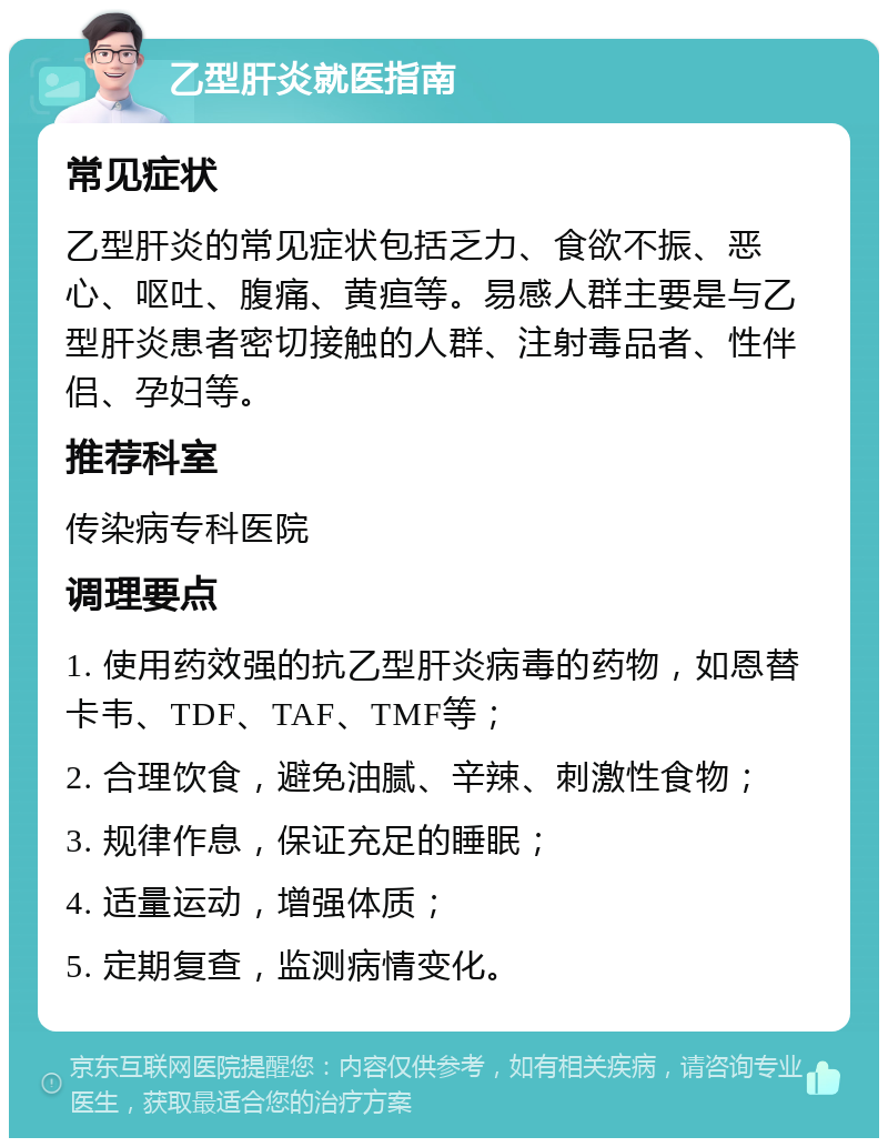 乙型肝炎就医指南 常见症状 乙型肝炎的常见症状包括乏力、食欲不振、恶心、呕吐、腹痛、黄疸等。易感人群主要是与乙型肝炎患者密切接触的人群、注射毒品者、性伴侣、孕妇等。 推荐科室 传染病专科医院 调理要点 1. 使用药效强的抗乙型肝炎病毒的药物，如恩替卡韦、TDF、TAF、TMF等； 2. 合理饮食，避免油腻、辛辣、刺激性食物； 3. 规律作息，保证充足的睡眠； 4. 适量运动，增强体质； 5. 定期复查，监测病情变化。