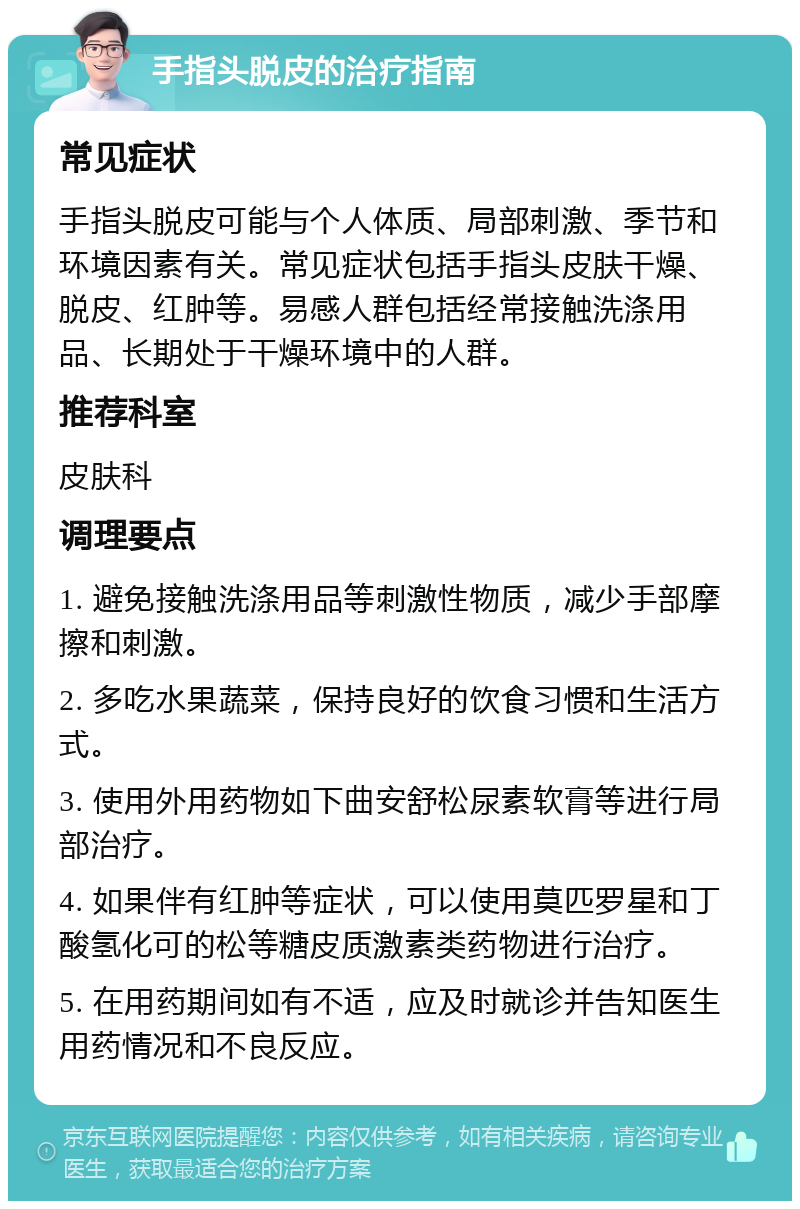 手指头脱皮的治疗指南 常见症状 手指头脱皮可能与个人体质、局部刺激、季节和环境因素有关。常见症状包括手指头皮肤干燥、脱皮、红肿等。易感人群包括经常接触洗涤用品、长期处于干燥环境中的人群。 推荐科室 皮肤科 调理要点 1. 避免接触洗涤用品等刺激性物质，减少手部摩擦和刺激。 2. 多吃水果蔬菜，保持良好的饮食习惯和生活方式。 3. 使用外用药物如下曲安舒松尿素软膏等进行局部治疗。 4. 如果伴有红肿等症状，可以使用莫匹罗星和丁酸氢化可的松等糖皮质激素类药物进行治疗。 5. 在用药期间如有不适，应及时就诊并告知医生用药情况和不良反应。