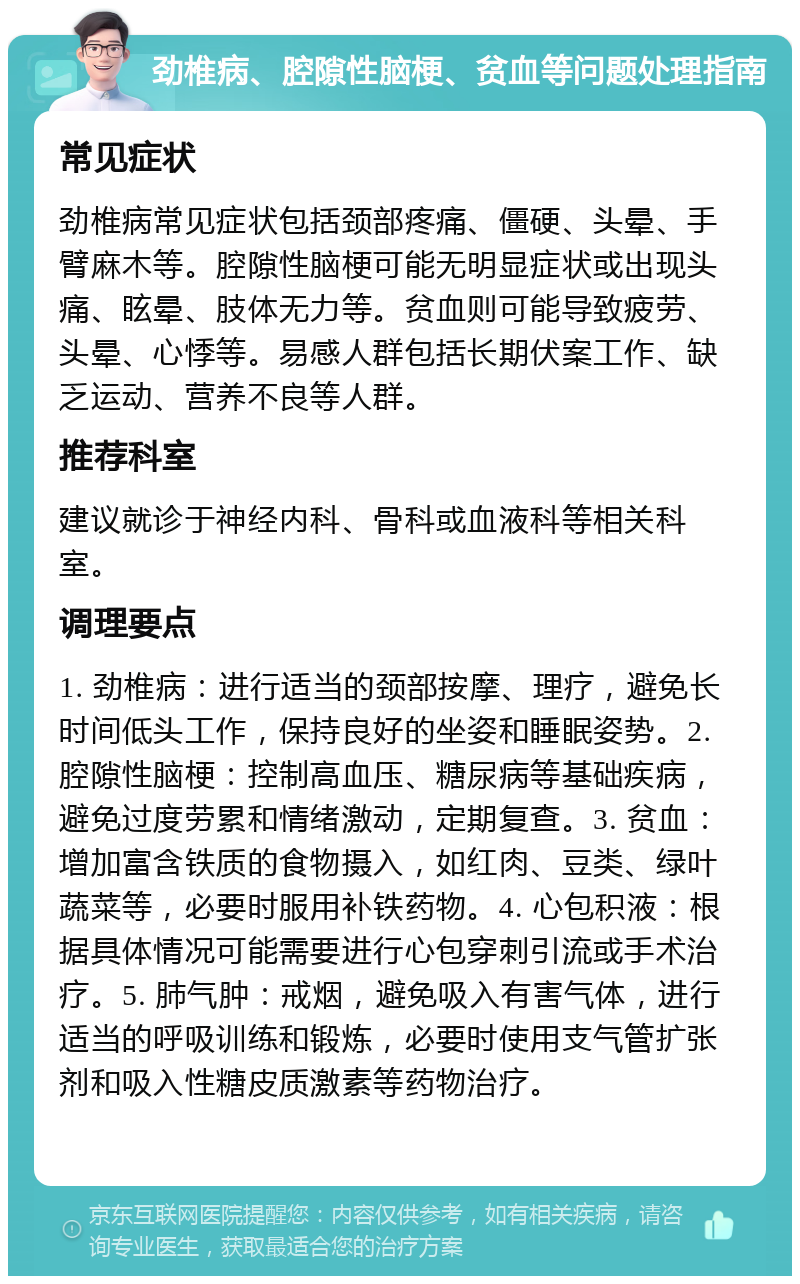 劲椎病、腔隙性脑梗、贫血等问题处理指南 常见症状 劲椎病常见症状包括颈部疼痛、僵硬、头晕、手臂麻木等。腔隙性脑梗可能无明显症状或出现头痛、眩晕、肢体无力等。贫血则可能导致疲劳、头晕、心悸等。易感人群包括长期伏案工作、缺乏运动、营养不良等人群。 推荐科室 建议就诊于神经内科、骨科或血液科等相关科室。 调理要点 1. 劲椎病：进行适当的颈部按摩、理疗，避免长时间低头工作，保持良好的坐姿和睡眠姿势。2. 腔隙性脑梗：控制高血压、糖尿病等基础疾病，避免过度劳累和情绪激动，定期复查。3. 贫血：增加富含铁质的食物摄入，如红肉、豆类、绿叶蔬菜等，必要时服用补铁药物。4. 心包积液：根据具体情况可能需要进行心包穿刺引流或手术治疗。5. 肺气肿：戒烟，避免吸入有害气体，进行适当的呼吸训练和锻炼，必要时使用支气管扩张剂和吸入性糖皮质激素等药物治疗。