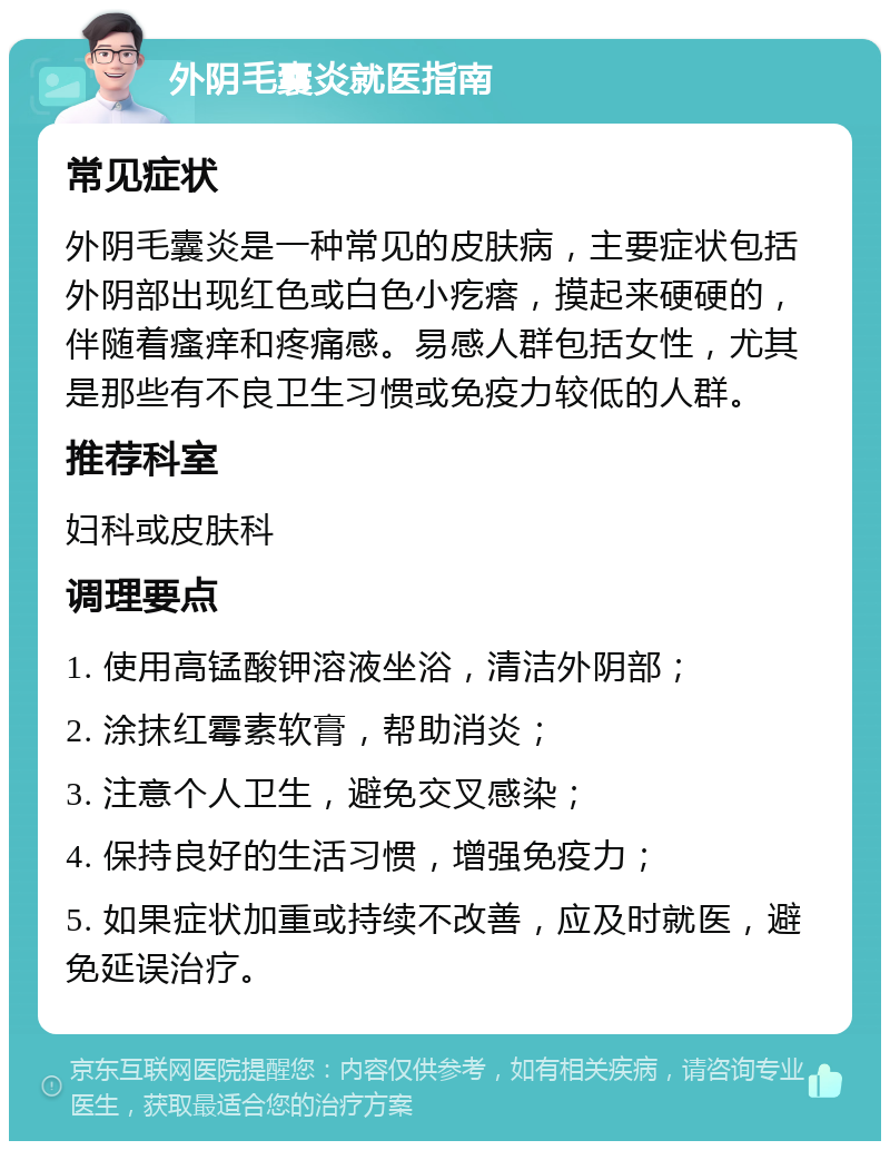 外阴毛囊炎就医指南 常见症状 外阴毛囊炎是一种常见的皮肤病，主要症状包括外阴部出现红色或白色小疙瘩，摸起来硬硬的，伴随着瘙痒和疼痛感。易感人群包括女性，尤其是那些有不良卫生习惯或免疫力较低的人群。 推荐科室 妇科或皮肤科 调理要点 1. 使用高锰酸钾溶液坐浴，清洁外阴部； 2. 涂抹红霉素软膏，帮助消炎； 3. 注意个人卫生，避免交叉感染； 4. 保持良好的生活习惯，增强免疫力； 5. 如果症状加重或持续不改善，应及时就医，避免延误治疗。