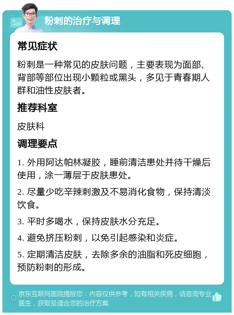 粉刺的治疗与调理 常见症状 粉刺是一种常见的皮肤问题，主要表现为面部、背部等部位出现小颗粒或黑头，多见于青春期人群和油性皮肤者。 推荐科室 皮肤科 调理要点 1. 外用阿达帕林凝胶，睡前清洁患处并待干燥后使用，涂一薄层于皮肤患处。 2. 尽量少吃辛辣刺激及不易消化食物，保持清淡饮食。 3. 平时多喝水，保持皮肤水分充足。 4. 避免挤压粉刺，以免引起感染和炎症。 5. 定期清洁皮肤，去除多余的油脂和死皮细胞，预防粉刺的形成。