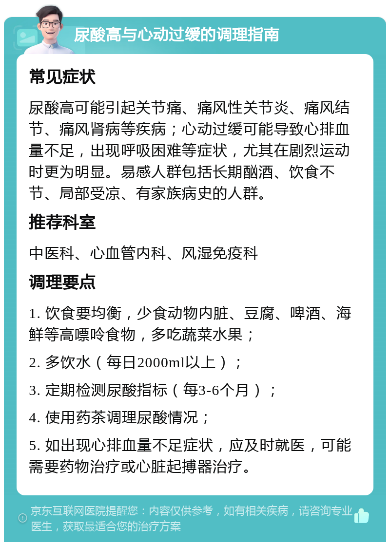 尿酸高与心动过缓的调理指南 常见症状 尿酸高可能引起关节痛、痛风性关节炎、痛风结节、痛风肾病等疾病；心动过缓可能导致心排血量不足，出现呼吸困难等症状，尤其在剧烈运动时更为明显。易感人群包括长期酗酒、饮食不节、局部受凉、有家族病史的人群。 推荐科室 中医科、心血管内科、风湿免疫科 调理要点 1. 饮食要均衡，少食动物内脏、豆腐、啤酒、海鲜等高嘌呤食物，多吃蔬菜水果； 2. 多饮水（每日2000ml以上）； 3. 定期检测尿酸指标（每3-6个月）； 4. 使用药茶调理尿酸情况； 5. 如出现心排血量不足症状，应及时就医，可能需要药物治疗或心脏起搏器治疗。