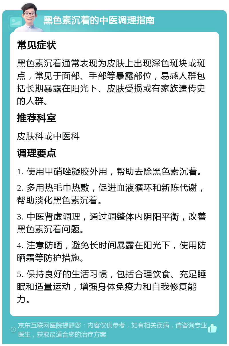 黑色素沉着的中医调理指南 常见症状 黑色素沉着通常表现为皮肤上出现深色斑块或斑点，常见于面部、手部等暴露部位，易感人群包括长期暴露在阳光下、皮肤受损或有家族遗传史的人群。 推荐科室 皮肤科或中医科 调理要点 1. 使用甲硝唑凝胶外用，帮助去除黑色素沉着。 2. 多用热毛巾热敷，促进血液循环和新陈代谢，帮助淡化黑色素沉着。 3. 中医肾虚调理，通过调整体内阴阳平衡，改善黑色素沉着问题。 4. 注意防晒，避免长时间暴露在阳光下，使用防晒霜等防护措施。 5. 保持良好的生活习惯，包括合理饮食、充足睡眠和适量运动，增强身体免疫力和自我修复能力。