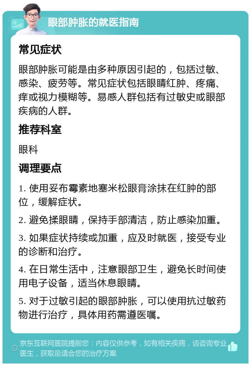 眼部肿胀的就医指南 常见症状 眼部肿胀可能是由多种原因引起的，包括过敏、感染、疲劳等。常见症状包括眼睛红肿、疼痛、痒或视力模糊等。易感人群包括有过敏史或眼部疾病的人群。 推荐科室 眼科 调理要点 1. 使用妥布霉素地塞米松眼膏涂抹在红肿的部位，缓解症状。 2. 避免揉眼睛，保持手部清洁，防止感染加重。 3. 如果症状持续或加重，应及时就医，接受专业的诊断和治疗。 4. 在日常生活中，注意眼部卫生，避免长时间使用电子设备，适当休息眼睛。 5. 对于过敏引起的眼部肿胀，可以使用抗过敏药物进行治疗，具体用药需遵医嘱。