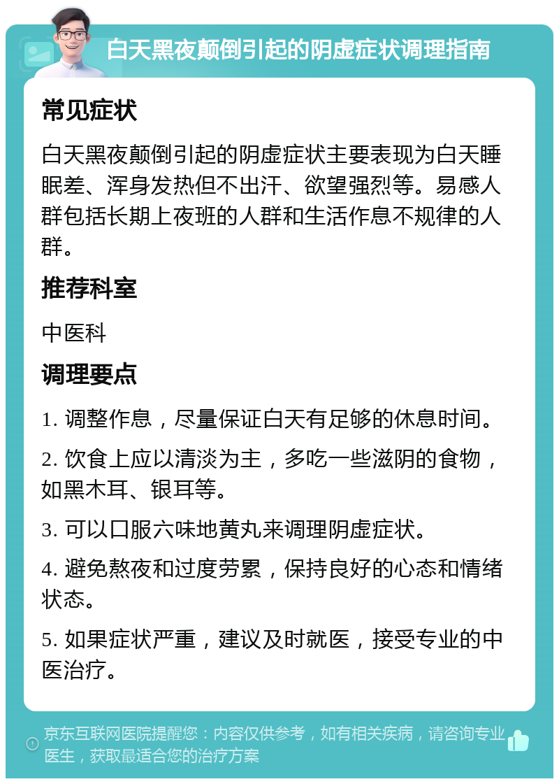 白天黑夜颠倒引起的阴虚症状调理指南 常见症状 白天黑夜颠倒引起的阴虚症状主要表现为白天睡眠差、浑身发热但不出汗、欲望强烈等。易感人群包括长期上夜班的人群和生活作息不规律的人群。 推荐科室 中医科 调理要点 1. 调整作息，尽量保证白天有足够的休息时间。 2. 饮食上应以清淡为主，多吃一些滋阴的食物，如黑木耳、银耳等。 3. 可以口服六味地黄丸来调理阴虚症状。 4. 避免熬夜和过度劳累，保持良好的心态和情绪状态。 5. 如果症状严重，建议及时就医，接受专业的中医治疗。