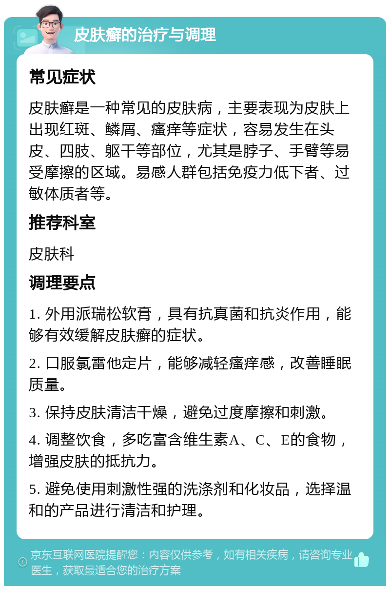 皮肤癣的治疗与调理 常见症状 皮肤癣是一种常见的皮肤病，主要表现为皮肤上出现红斑、鳞屑、瘙痒等症状，容易发生在头皮、四肢、躯干等部位，尤其是脖子、手臂等易受摩擦的区域。易感人群包括免疫力低下者、过敏体质者等。 推荐科室 皮肤科 调理要点 1. 外用派瑞松软膏，具有抗真菌和抗炎作用，能够有效缓解皮肤癣的症状。 2. 口服氯雷他定片，能够减轻瘙痒感，改善睡眠质量。 3. 保持皮肤清洁干燥，避免过度摩擦和刺激。 4. 调整饮食，多吃富含维生素A、C、E的食物，增强皮肤的抵抗力。 5. 避免使用刺激性强的洗涤剂和化妆品，选择温和的产品进行清洁和护理。