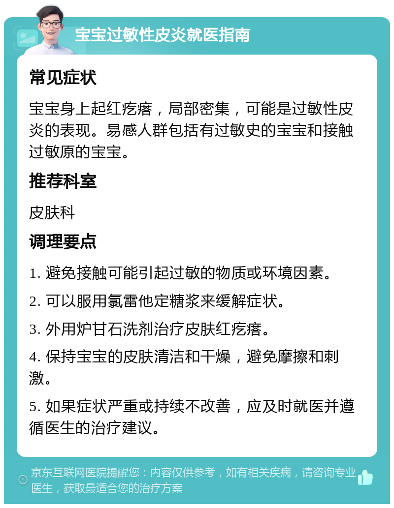 宝宝过敏性皮炎就医指南 常见症状 宝宝身上起红疙瘩，局部密集，可能是过敏性皮炎的表现。易感人群包括有过敏史的宝宝和接触过敏原的宝宝。 推荐科室 皮肤科 调理要点 1. 避免接触可能引起过敏的物质或环境因素。 2. 可以服用氯雷他定糖浆来缓解症状。 3. 外用炉甘石洗剂治疗皮肤红疙瘩。 4. 保持宝宝的皮肤清洁和干燥，避免摩擦和刺激。 5. 如果症状严重或持续不改善，应及时就医并遵循医生的治疗建议。