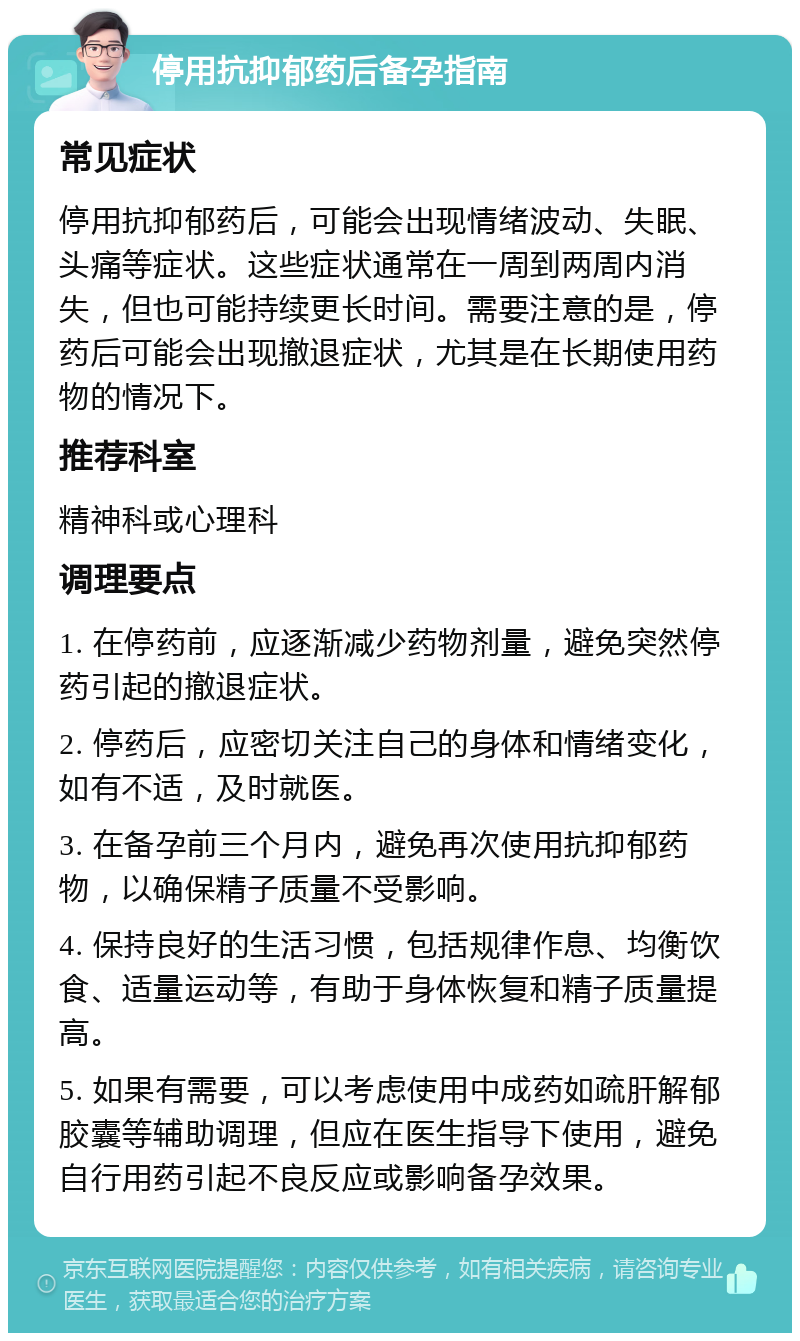 停用抗抑郁药后备孕指南 常见症状 停用抗抑郁药后，可能会出现情绪波动、失眠、头痛等症状。这些症状通常在一周到两周内消失，但也可能持续更长时间。需要注意的是，停药后可能会出现撤退症状，尤其是在长期使用药物的情况下。 推荐科室 精神科或心理科 调理要点 1. 在停药前，应逐渐减少药物剂量，避免突然停药引起的撤退症状。 2. 停药后，应密切关注自己的身体和情绪变化，如有不适，及时就医。 3. 在备孕前三个月内，避免再次使用抗抑郁药物，以确保精子质量不受影响。 4. 保持良好的生活习惯，包括规律作息、均衡饮食、适量运动等，有助于身体恢复和精子质量提高。 5. 如果有需要，可以考虑使用中成药如疏肝解郁胶囊等辅助调理，但应在医生指导下使用，避免自行用药引起不良反应或影响备孕效果。