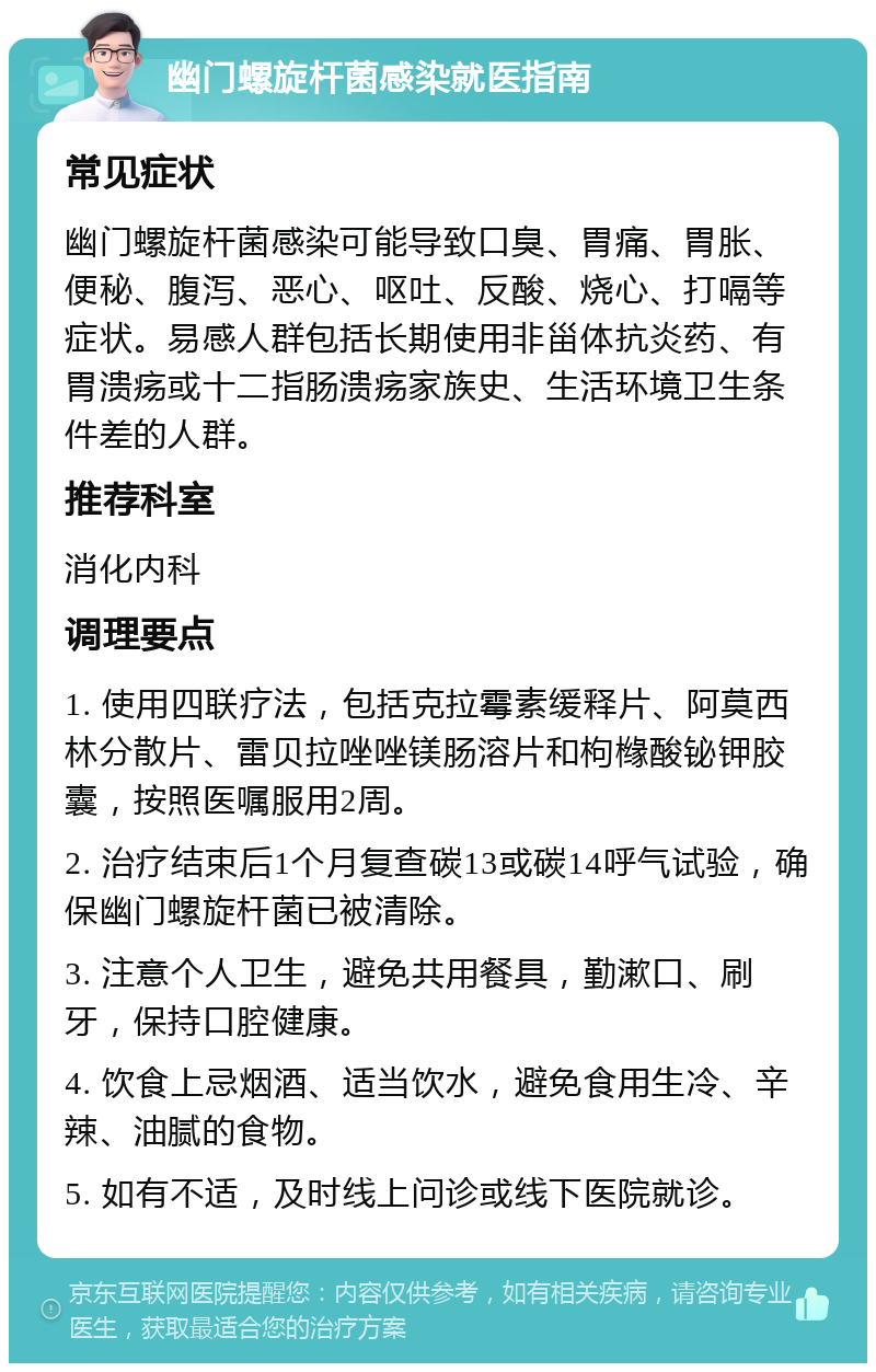 幽门螺旋杆菌感染就医指南 常见症状 幽门螺旋杆菌感染可能导致口臭、胃痛、胃胀、便秘、腹泻、恶心、呕吐、反酸、烧心、打嗝等症状。易感人群包括长期使用非甾体抗炎药、有胃溃疡或十二指肠溃疡家族史、生活环境卫生条件差的人群。 推荐科室 消化内科 调理要点 1. 使用四联疗法，包括克拉霉素缓释片、阿莫西林分散片、雷贝拉唑唑镁肠溶片和枸橼酸铋钾胶囊，按照医嘱服用2周。 2. 治疗结束后1个月复查碳13或碳14呼气试验，确保幽门螺旋杆菌已被清除。 3. 注意个人卫生，避免共用餐具，勤漱口、刷牙，保持口腔健康。 4. 饮食上忌烟酒、适当饮水，避免食用生冷、辛辣、油腻的食物。 5. 如有不适，及时线上问诊或线下医院就诊。