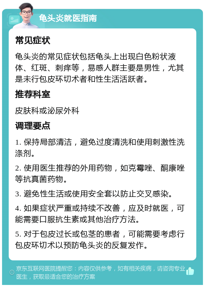 龟头炎就医指南 常见症状 龟头炎的常见症状包括龟头上出现白色粉状液体、红斑、刺痒等，易感人群主要是男性，尤其是未行包皮环切术者和性生活活跃者。 推荐科室 皮肤科或泌尿外科 调理要点 1. 保持局部清洁，避免过度清洗和使用刺激性洗涤剂。 2. 使用医生推荐的外用药物，如克霉唑、酮康唑等抗真菌药物。 3. 避免性生活或使用安全套以防止交叉感染。 4. 如果症状严重或持续不改善，应及时就医，可能需要口服抗生素或其他治疗方法。 5. 对于包皮过长或包茎的患者，可能需要考虑行包皮环切术以预防龟头炎的反复发作。