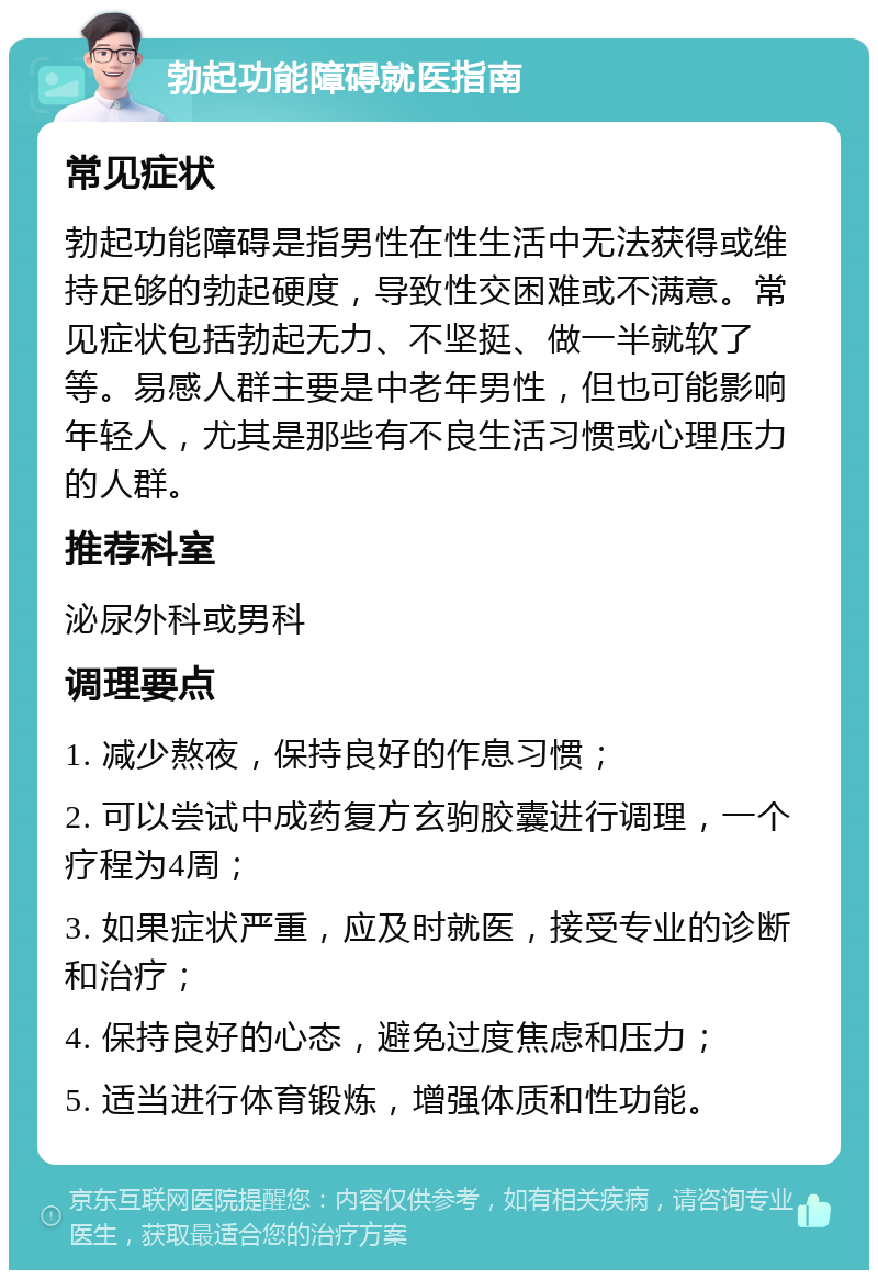 勃起功能障碍就医指南 常见症状 勃起功能障碍是指男性在性生活中无法获得或维持足够的勃起硬度，导致性交困难或不满意。常见症状包括勃起无力、不坚挺、做一半就软了等。易感人群主要是中老年男性，但也可能影响年轻人，尤其是那些有不良生活习惯或心理压力的人群。 推荐科室 泌尿外科或男科 调理要点 1. 减少熬夜，保持良好的作息习惯； 2. 可以尝试中成药复方玄驹胶囊进行调理，一个疗程为4周； 3. 如果症状严重，应及时就医，接受专业的诊断和治疗； 4. 保持良好的心态，避免过度焦虑和压力； 5. 适当进行体育锻炼，增强体质和性功能。