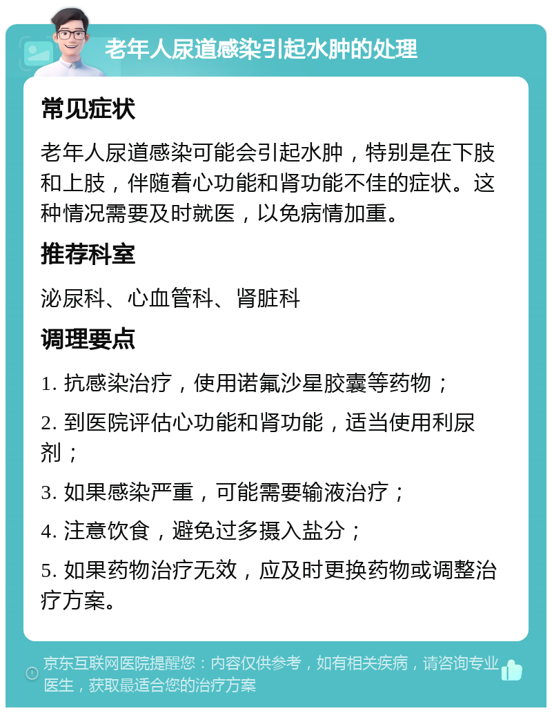 老年人尿道感染引起水肿的处理 常见症状 老年人尿道感染可能会引起水肿，特别是在下肢和上肢，伴随着心功能和肾功能不佳的症状。这种情况需要及时就医，以免病情加重。 推荐科室 泌尿科、心血管科、肾脏科 调理要点 1. 抗感染治疗，使用诺氟沙星胶囊等药物； 2. 到医院评估心功能和肾功能，适当使用利尿剂； 3. 如果感染严重，可能需要输液治疗； 4. 注意饮食，避免过多摄入盐分； 5. 如果药物治疗无效，应及时更换药物或调整治疗方案。