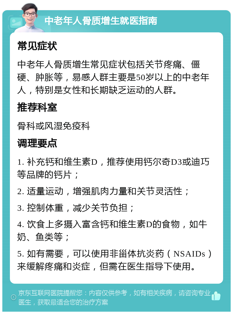 中老年人骨质增生就医指南 常见症状 中老年人骨质增生常见症状包括关节疼痛、僵硬、肿胀等，易感人群主要是50岁以上的中老年人，特别是女性和长期缺乏运动的人群。 推荐科室 骨科或风湿免疫科 调理要点 1. 补充钙和维生素D，推荐使用钙尔奇D3或迪巧等品牌的钙片； 2. 适量运动，增强肌肉力量和关节灵活性； 3. 控制体重，减少关节负担； 4. 饮食上多摄入富含钙和维生素D的食物，如牛奶、鱼类等； 5. 如有需要，可以使用非甾体抗炎药（NSAIDs）来缓解疼痛和炎症，但需在医生指导下使用。