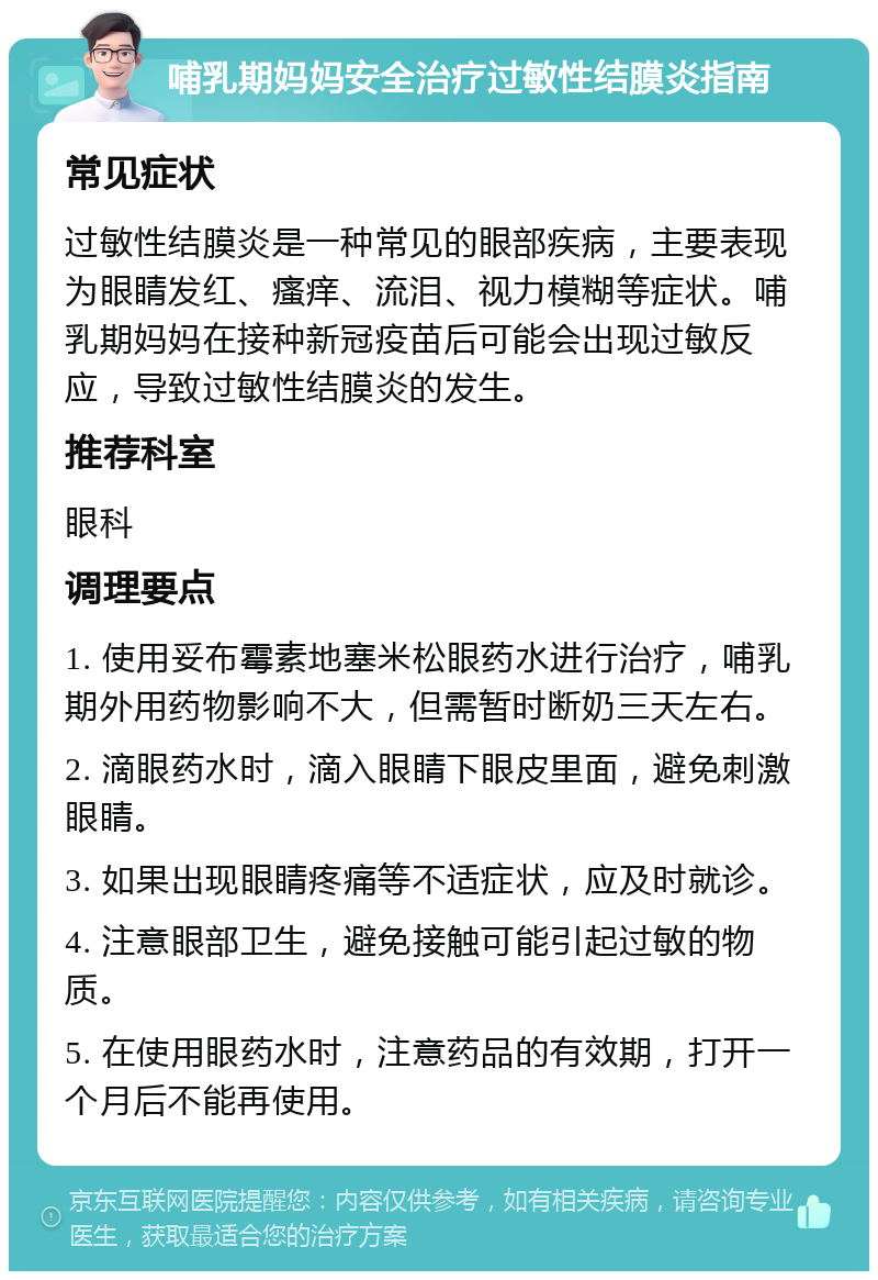 哺乳期妈妈安全治疗过敏性结膜炎指南 常见症状 过敏性结膜炎是一种常见的眼部疾病，主要表现为眼睛发红、瘙痒、流泪、视力模糊等症状。哺乳期妈妈在接种新冠疫苗后可能会出现过敏反应，导致过敏性结膜炎的发生。 推荐科室 眼科 调理要点 1. 使用妥布霉素地塞米松眼药水进行治疗，哺乳期外用药物影响不大，但需暂时断奶三天左右。 2. 滴眼药水时，滴入眼睛下眼皮里面，避免刺激眼睛。 3. 如果出现眼睛疼痛等不适症状，应及时就诊。 4. 注意眼部卫生，避免接触可能引起过敏的物质。 5. 在使用眼药水时，注意药品的有效期，打开一个月后不能再使用。