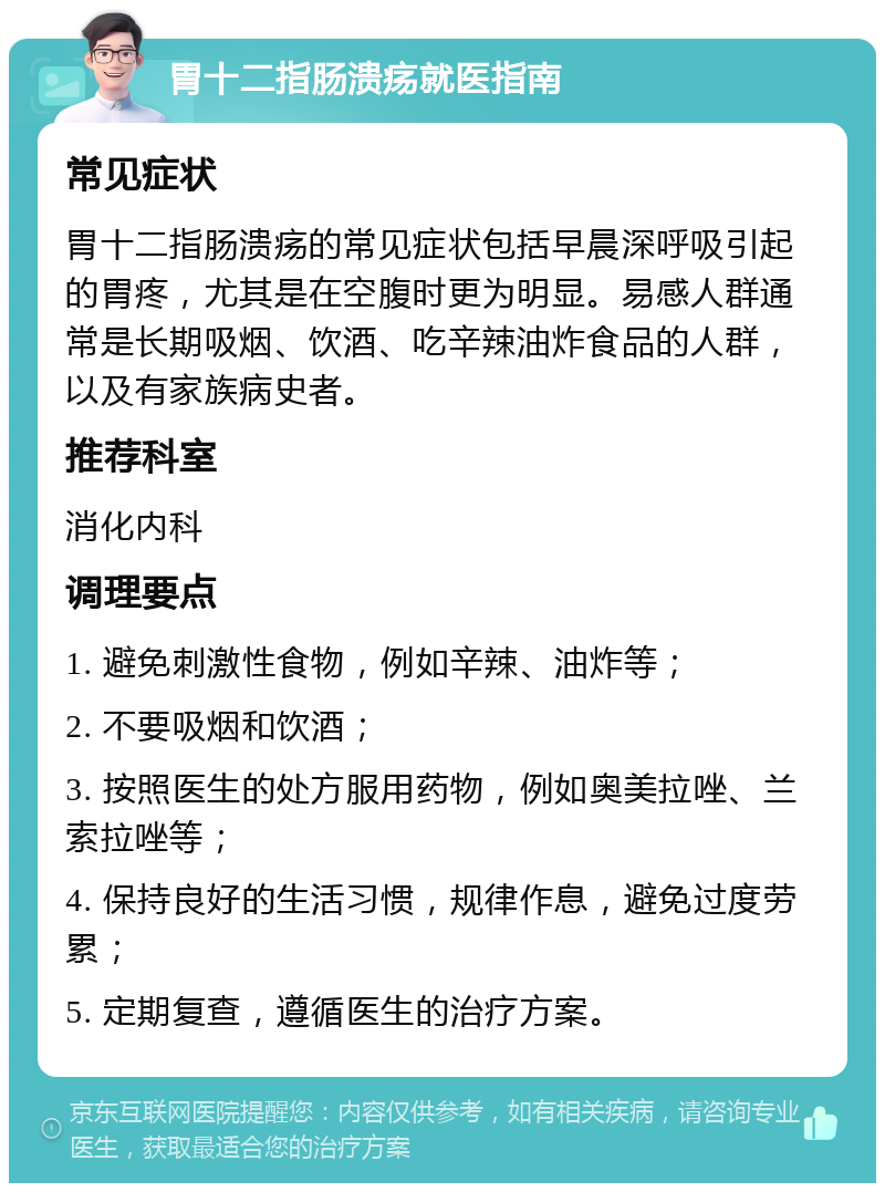 胃十二指肠溃疡就医指南 常见症状 胃十二指肠溃疡的常见症状包括早晨深呼吸引起的胃疼，尤其是在空腹时更为明显。易感人群通常是长期吸烟、饮酒、吃辛辣油炸食品的人群，以及有家族病史者。 推荐科室 消化内科 调理要点 1. 避免刺激性食物，例如辛辣、油炸等； 2. 不要吸烟和饮酒； 3. 按照医生的处方服用药物，例如奥美拉唑、兰索拉唑等； 4. 保持良好的生活习惯，规律作息，避免过度劳累； 5. 定期复查，遵循医生的治疗方案。