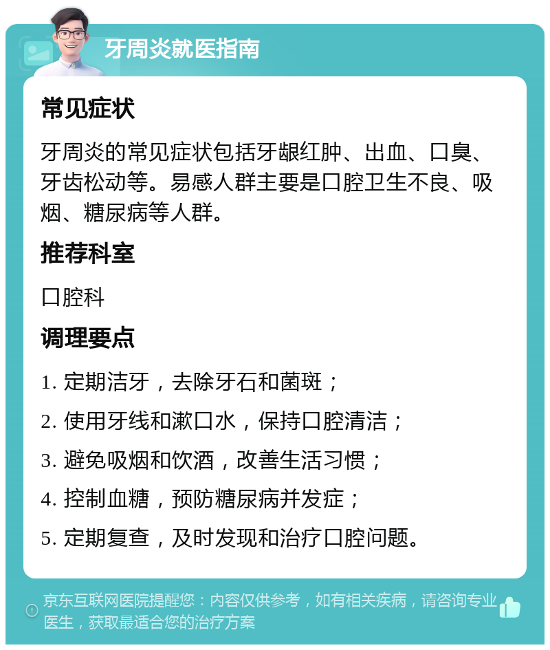 牙周炎就医指南 常见症状 牙周炎的常见症状包括牙龈红肿、出血、口臭、牙齿松动等。易感人群主要是口腔卫生不良、吸烟、糖尿病等人群。 推荐科室 口腔科 调理要点 1. 定期洁牙，去除牙石和菌斑； 2. 使用牙线和漱口水，保持口腔清洁； 3. 避免吸烟和饮酒，改善生活习惯； 4. 控制血糖，预防糖尿病并发症； 5. 定期复查，及时发现和治疗口腔问题。