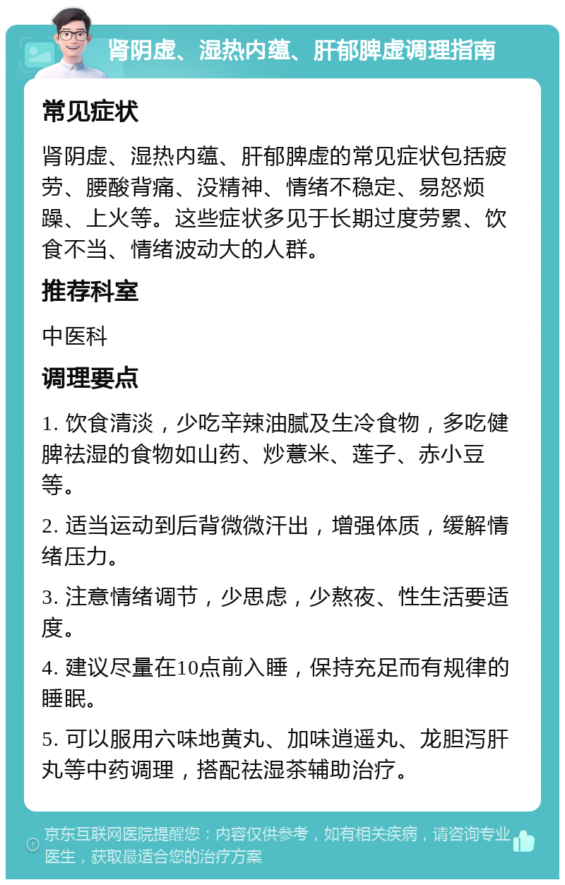 肾阴虚、湿热内蕴、肝郁脾虚调理指南 常见症状 肾阴虚、湿热内蕴、肝郁脾虚的常见症状包括疲劳、腰酸背痛、没精神、情绪不稳定、易怒烦躁、上火等。这些症状多见于长期过度劳累、饮食不当、情绪波动大的人群。 推荐科室 中医科 调理要点 1. 饮食清淡，少吃辛辣油腻及生冷食物，多吃健脾祛湿的食物如山药、炒薏米、莲子、赤小豆等。 2. 适当运动到后背微微汗出，增强体质，缓解情绪压力。 3. 注意情绪调节，少思虑，少熬夜、性生活要适度。 4. 建议尽量在10点前入睡，保持充足而有规律的睡眠。 5. 可以服用六味地黄丸、加味逍遥丸、龙胆泻肝丸等中药调理，搭配祛湿茶辅助治疗。