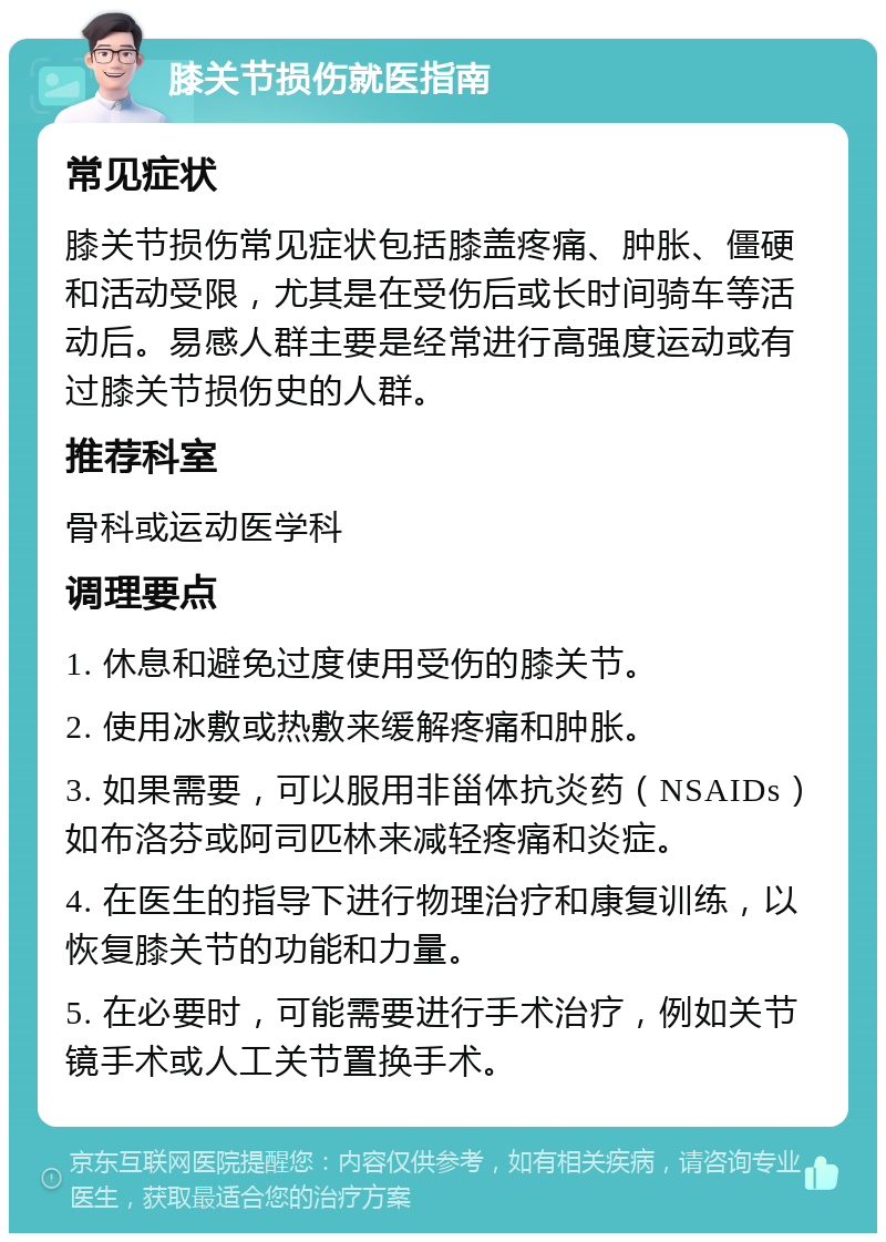 膝关节损伤就医指南 常见症状 膝关节损伤常见症状包括膝盖疼痛、肿胀、僵硬和活动受限，尤其是在受伤后或长时间骑车等活动后。易感人群主要是经常进行高强度运动或有过膝关节损伤史的人群。 推荐科室 骨科或运动医学科 调理要点 1. 休息和避免过度使用受伤的膝关节。 2. 使用冰敷或热敷来缓解疼痛和肿胀。 3. 如果需要，可以服用非甾体抗炎药（NSAIDs）如布洛芬或阿司匹林来减轻疼痛和炎症。 4. 在医生的指导下进行物理治疗和康复训练，以恢复膝关节的功能和力量。 5. 在必要时，可能需要进行手术治疗，例如关节镜手术或人工关节置换手术。