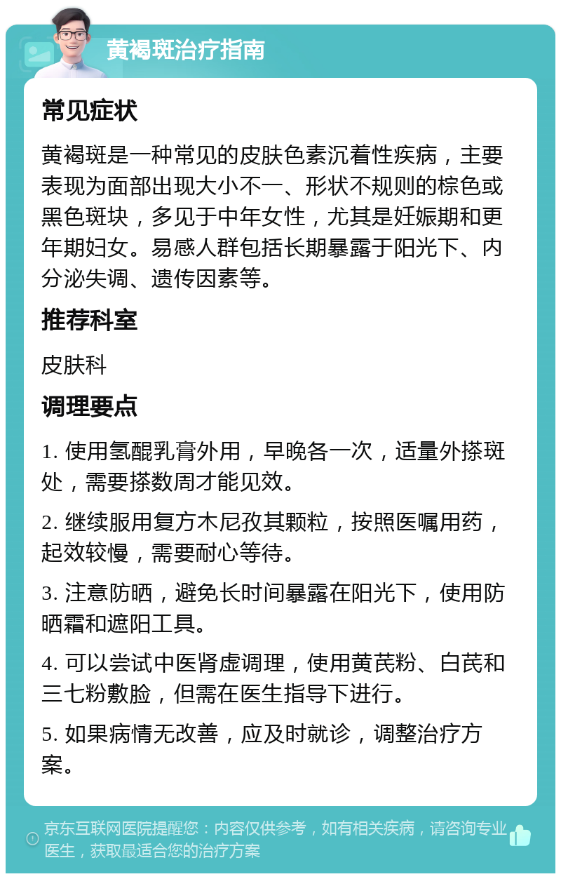 黄褐斑治疗指南 常见症状 黄褐斑是一种常见的皮肤色素沉着性疾病，主要表现为面部出现大小不一、形状不规则的棕色或黑色斑块，多见于中年女性，尤其是妊娠期和更年期妇女。易感人群包括长期暴露于阳光下、内分泌失调、遗传因素等。 推荐科室 皮肤科 调理要点 1. 使用氢醌乳膏外用，早晚各一次，适量外搽斑处，需要搽数周才能见效。 2. 继续服用复方木尼孜其颗粒，按照医嘱用药，起效较慢，需要耐心等待。 3. 注意防晒，避免长时间暴露在阳光下，使用防晒霜和遮阳工具。 4. 可以尝试中医肾虚调理，使用黄芪粉、白芪和三七粉敷脸，但需在医生指导下进行。 5. 如果病情无改善，应及时就诊，调整治疗方案。