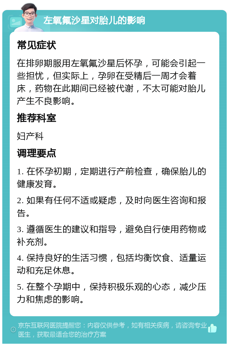 左氧氟沙星对胎儿的影响 常见症状 在排卵期服用左氧氟沙星后怀孕，可能会引起一些担忧，但实际上，孕卵在受精后一周才会着床，药物在此期间已经被代谢，不太可能对胎儿产生不良影响。 推荐科室 妇产科 调理要点 1. 在怀孕初期，定期进行产前检查，确保胎儿的健康发育。 2. 如果有任何不适或疑虑，及时向医生咨询和报告。 3. 遵循医生的建议和指导，避免自行使用药物或补充剂。 4. 保持良好的生活习惯，包括均衡饮食、适量运动和充足休息。 5. 在整个孕期中，保持积极乐观的心态，减少压力和焦虑的影响。