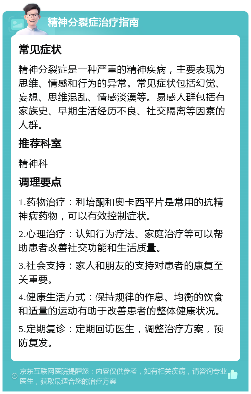 精神分裂症治疗指南 常见症状 精神分裂症是一种严重的精神疾病，主要表现为思维、情感和行为的异常。常见症状包括幻觉、妄想、思维混乱、情感淡漠等。易感人群包括有家族史、早期生活经历不良、社交隔离等因素的人群。 推荐科室 精神科 调理要点 1.药物治疗：利培酮和奥卡西平片是常用的抗精神病药物，可以有效控制症状。 2.心理治疗：认知行为疗法、家庭治疗等可以帮助患者改善社交功能和生活质量。 3.社会支持：家人和朋友的支持对患者的康复至关重要。 4.健康生活方式：保持规律的作息、均衡的饮食和适量的运动有助于改善患者的整体健康状况。 5.定期复诊：定期回访医生，调整治疗方案，预防复发。