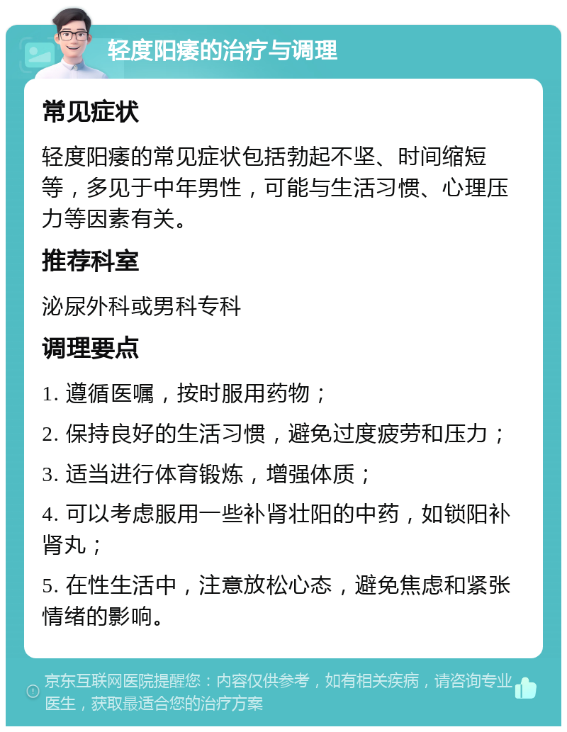 轻度阳痿的治疗与调理 常见症状 轻度阳痿的常见症状包括勃起不坚、时间缩短等，多见于中年男性，可能与生活习惯、心理压力等因素有关。 推荐科室 泌尿外科或男科专科 调理要点 1. 遵循医嘱，按时服用药物； 2. 保持良好的生活习惯，避免过度疲劳和压力； 3. 适当进行体育锻炼，增强体质； 4. 可以考虑服用一些补肾壮阳的中药，如锁阳补肾丸； 5. 在性生活中，注意放松心态，避免焦虑和紧张情绪的影响。