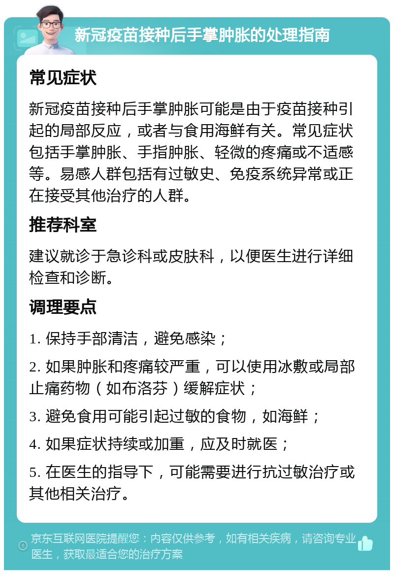 新冠疫苗接种后手掌肿胀的处理指南 常见症状 新冠疫苗接种后手掌肿胀可能是由于疫苗接种引起的局部反应，或者与食用海鲜有关。常见症状包括手掌肿胀、手指肿胀、轻微的疼痛或不适感等。易感人群包括有过敏史、免疫系统异常或正在接受其他治疗的人群。 推荐科室 建议就诊于急诊科或皮肤科，以便医生进行详细检查和诊断。 调理要点 1. 保持手部清洁，避免感染； 2. 如果肿胀和疼痛较严重，可以使用冰敷或局部止痛药物（如布洛芬）缓解症状； 3. 避免食用可能引起过敏的食物，如海鲜； 4. 如果症状持续或加重，应及时就医； 5. 在医生的指导下，可能需要进行抗过敏治疗或其他相关治疗。