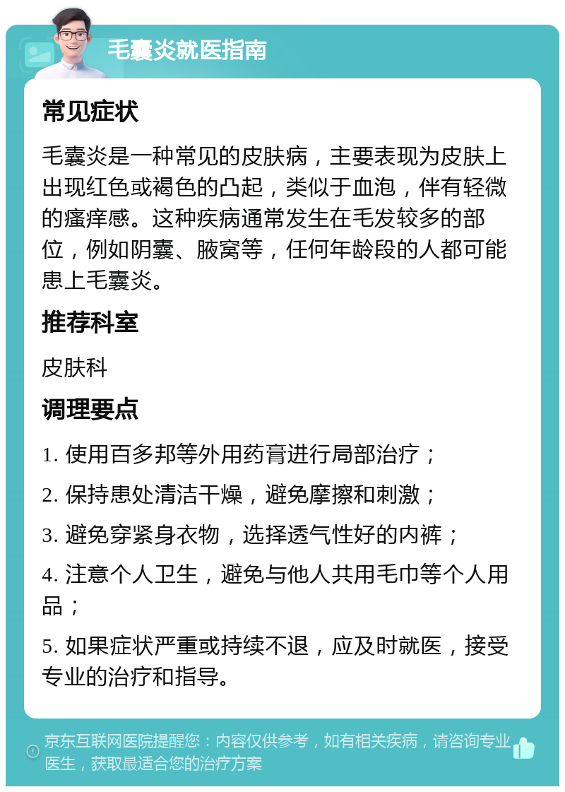 毛囊炎就医指南 常见症状 毛囊炎是一种常见的皮肤病，主要表现为皮肤上出现红色或褐色的凸起，类似于血泡，伴有轻微的瘙痒感。这种疾病通常发生在毛发较多的部位，例如阴囊、腋窝等，任何年龄段的人都可能患上毛囊炎。 推荐科室 皮肤科 调理要点 1. 使用百多邦等外用药膏进行局部治疗； 2. 保持患处清洁干燥，避免摩擦和刺激； 3. 避免穿紧身衣物，选择透气性好的内裤； 4. 注意个人卫生，避免与他人共用毛巾等个人用品； 5. 如果症状严重或持续不退，应及时就医，接受专业的治疗和指导。