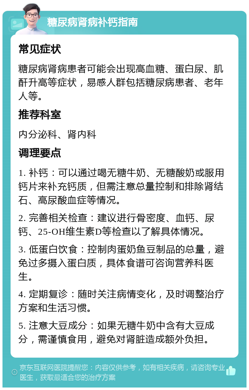 糖尿病肾病补钙指南 常见症状 糖尿病肾病患者可能会出现高血糖、蛋白尿、肌酐升高等症状，易感人群包括糖尿病患者、老年人等。 推荐科室 内分泌科、肾内科 调理要点 1. 补钙：可以通过喝无糖牛奶、无糖酸奶或服用钙片来补充钙质，但需注意总量控制和排除肾结石、高尿酸血症等情况。 2. 完善相关检查：建议进行骨密度、血钙、尿钙、25-OH维生素D等检查以了解具体情况。 3. 低蛋白饮食：控制肉蛋奶鱼豆制品的总量，避免过多摄入蛋白质，具体食谱可咨询营养科医生。 4. 定期复诊：随时关注病情变化，及时调整治疗方案和生活习惯。 5. 注意大豆成分：如果无糖牛奶中含有大豆成分，需谨慎食用，避免对肾脏造成额外负担。