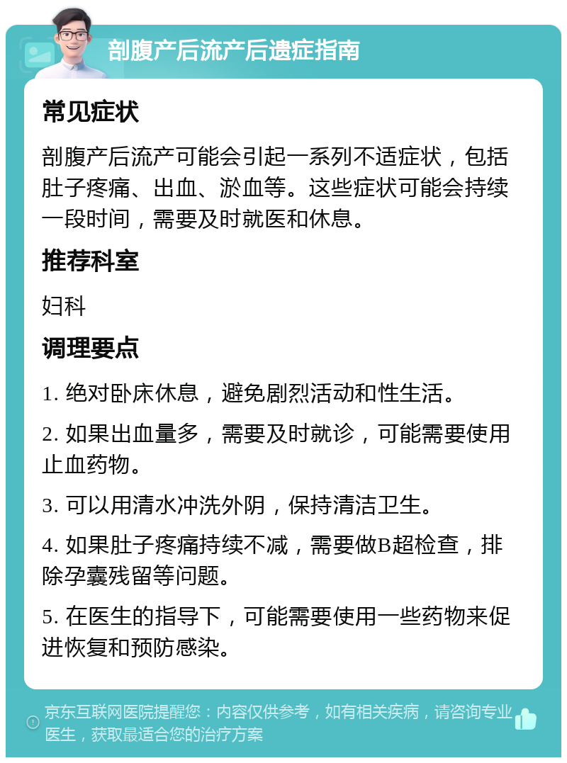 剖腹产后流产后遗症指南 常见症状 剖腹产后流产可能会引起一系列不适症状，包括肚子疼痛、出血、淤血等。这些症状可能会持续一段时间，需要及时就医和休息。 推荐科室 妇科 调理要点 1. 绝对卧床休息，避免剧烈活动和性生活。 2. 如果出血量多，需要及时就诊，可能需要使用止血药物。 3. 可以用清水冲洗外阴，保持清洁卫生。 4. 如果肚子疼痛持续不减，需要做B超检查，排除孕囊残留等问题。 5. 在医生的指导下，可能需要使用一些药物来促进恢复和预防感染。