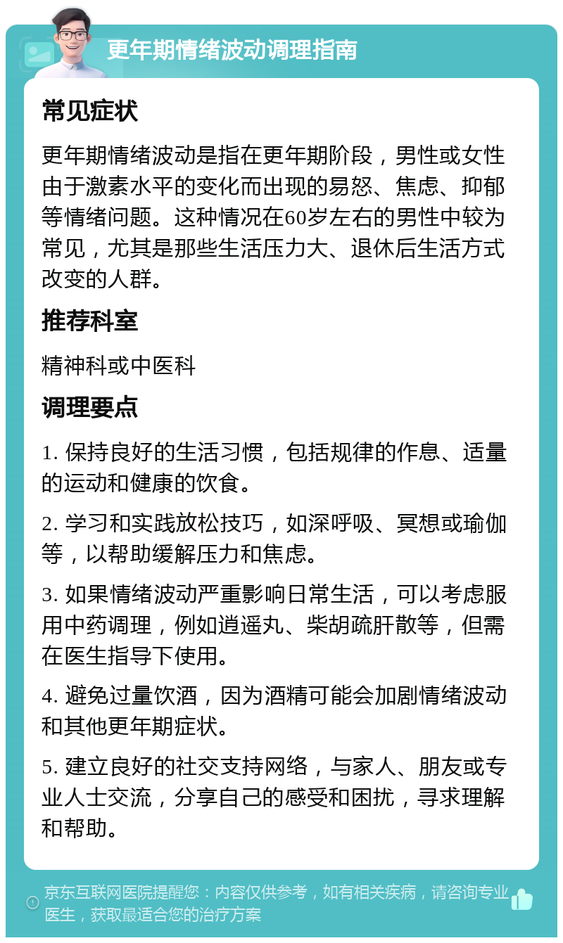 更年期情绪波动调理指南 常见症状 更年期情绪波动是指在更年期阶段，男性或女性由于激素水平的变化而出现的易怒、焦虑、抑郁等情绪问题。这种情况在60岁左右的男性中较为常见，尤其是那些生活压力大、退休后生活方式改变的人群。 推荐科室 精神科或中医科 调理要点 1. 保持良好的生活习惯，包括规律的作息、适量的运动和健康的饮食。 2. 学习和实践放松技巧，如深呼吸、冥想或瑜伽等，以帮助缓解压力和焦虑。 3. 如果情绪波动严重影响日常生活，可以考虑服用中药调理，例如逍遥丸、柴胡疏肝散等，但需在医生指导下使用。 4. 避免过量饮酒，因为酒精可能会加剧情绪波动和其他更年期症状。 5. 建立良好的社交支持网络，与家人、朋友或专业人士交流，分享自己的感受和困扰，寻求理解和帮助。