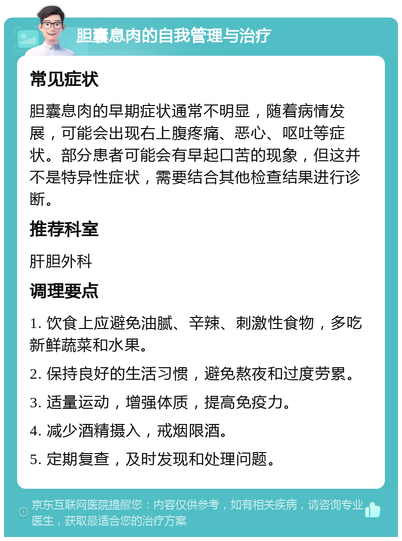 胆囊息肉的自我管理与治疗 常见症状 胆囊息肉的早期症状通常不明显，随着病情发展，可能会出现右上腹疼痛、恶心、呕吐等症状。部分患者可能会有早起口苦的现象，但这并不是特异性症状，需要结合其他检查结果进行诊断。 推荐科室 肝胆外科 调理要点 1. 饮食上应避免油腻、辛辣、刺激性食物，多吃新鲜蔬菜和水果。 2. 保持良好的生活习惯，避免熬夜和过度劳累。 3. 适量运动，增强体质，提高免疫力。 4. 减少酒精摄入，戒烟限酒。 5. 定期复查，及时发现和处理问题。