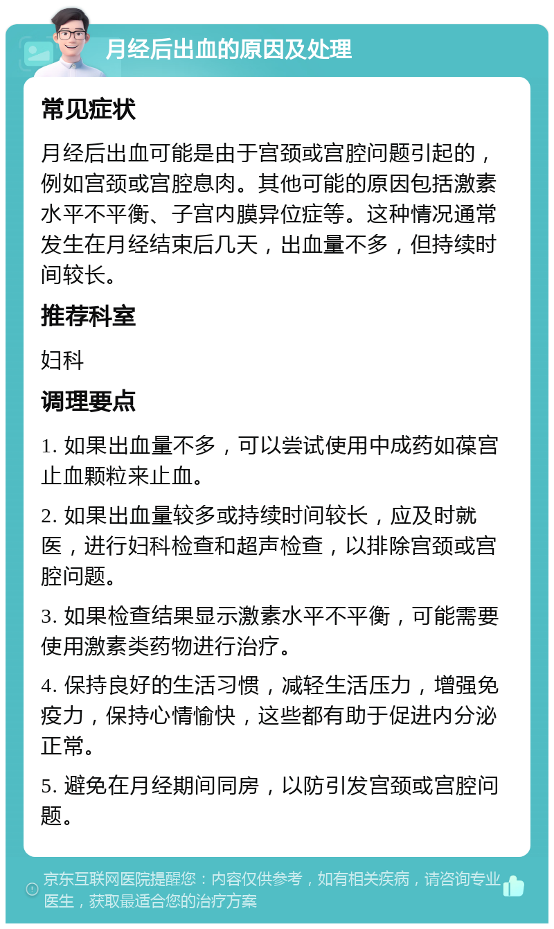 月经后出血的原因及处理 常见症状 月经后出血可能是由于宫颈或宫腔问题引起的，例如宫颈或宫腔息肉。其他可能的原因包括激素水平不平衡、子宫内膜异位症等。这种情况通常发生在月经结束后几天，出血量不多，但持续时间较长。 推荐科室 妇科 调理要点 1. 如果出血量不多，可以尝试使用中成药如葆宫止血颗粒来止血。 2. 如果出血量较多或持续时间较长，应及时就医，进行妇科检查和超声检查，以排除宫颈或宫腔问题。 3. 如果检查结果显示激素水平不平衡，可能需要使用激素类药物进行治疗。 4. 保持良好的生活习惯，减轻生活压力，增强免疫力，保持心情愉快，这些都有助于促进内分泌正常。 5. 避免在月经期间同房，以防引发宫颈或宫腔问题。