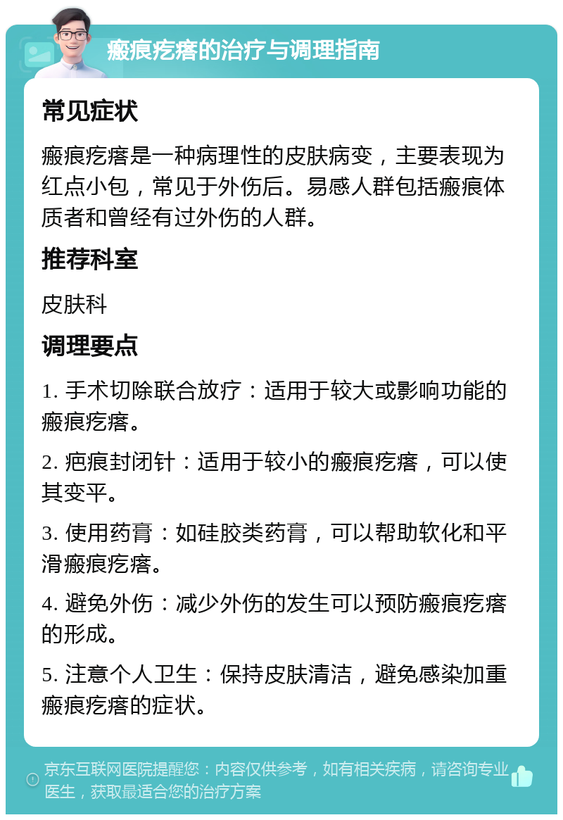 瘢痕疙瘩的治疗与调理指南 常见症状 瘢痕疙瘩是一种病理性的皮肤病变，主要表现为红点小包，常见于外伤后。易感人群包括瘢痕体质者和曾经有过外伤的人群。 推荐科室 皮肤科 调理要点 1. 手术切除联合放疗：适用于较大或影响功能的瘢痕疙瘩。 2. 疤痕封闭针：适用于较小的瘢痕疙瘩，可以使其变平。 3. 使用药膏：如硅胶类药膏，可以帮助软化和平滑瘢痕疙瘩。 4. 避免外伤：减少外伤的发生可以预防瘢痕疙瘩的形成。 5. 注意个人卫生：保持皮肤清洁，避免感染加重瘢痕疙瘩的症状。