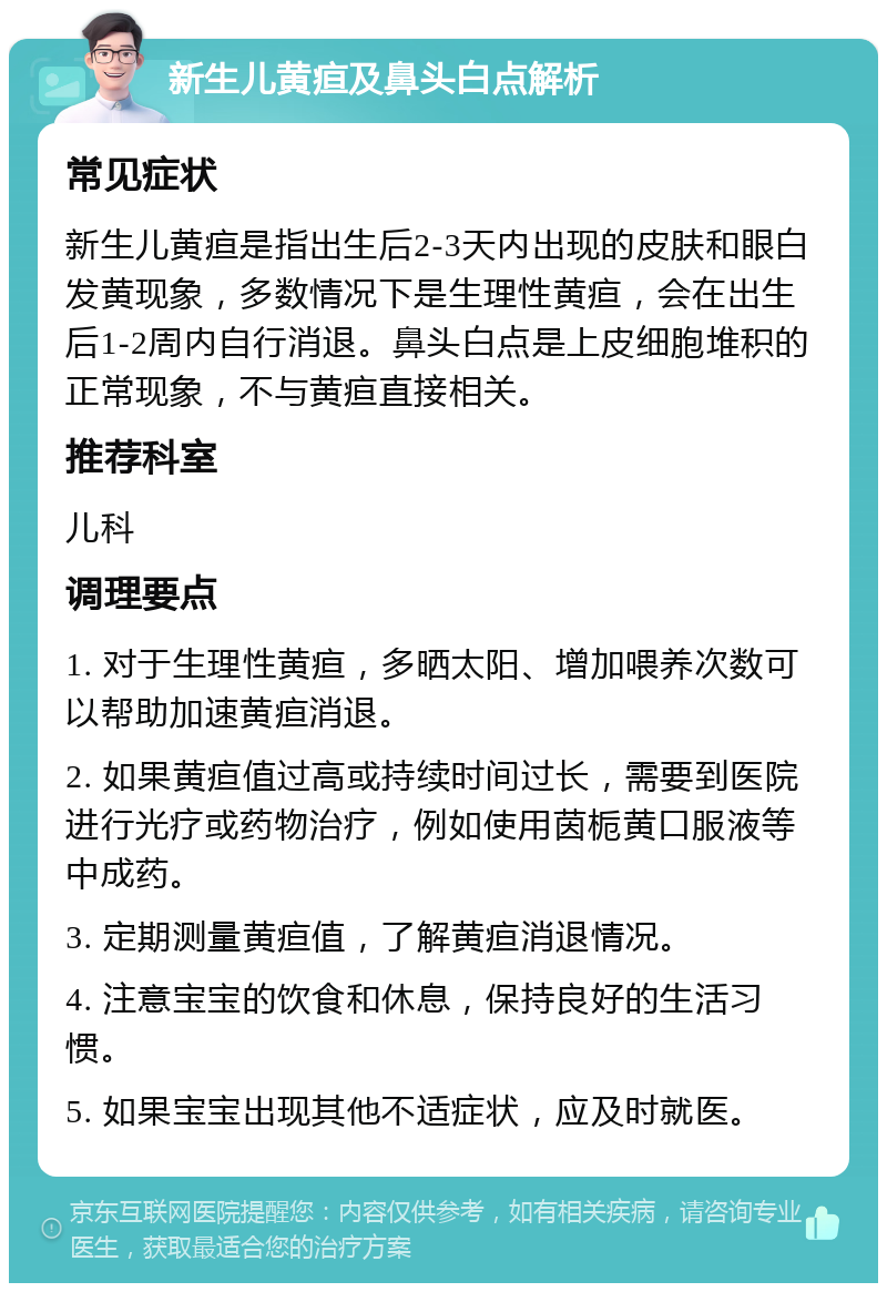 新生儿黄疸及鼻头白点解析 常见症状 新生儿黄疸是指出生后2-3天内出现的皮肤和眼白发黄现象，多数情况下是生理性黄疸，会在出生后1-2周内自行消退。鼻头白点是上皮细胞堆积的正常现象，不与黄疸直接相关。 推荐科室 儿科 调理要点 1. 对于生理性黄疸，多晒太阳、增加喂养次数可以帮助加速黄疸消退。 2. 如果黄疸值过高或持续时间过长，需要到医院进行光疗或药物治疗，例如使用茵栀黄口服液等中成药。 3. 定期测量黄疸值，了解黄疸消退情况。 4. 注意宝宝的饮食和休息，保持良好的生活习惯。 5. 如果宝宝出现其他不适症状，应及时就医。