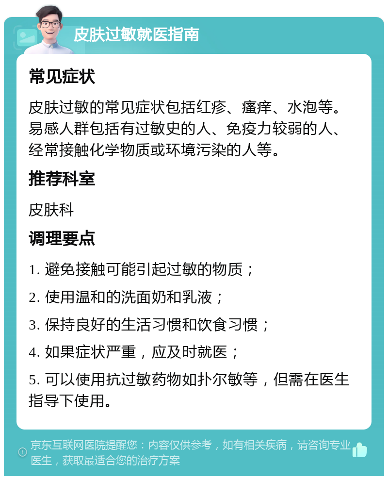 皮肤过敏就医指南 常见症状 皮肤过敏的常见症状包括红疹、瘙痒、水泡等。易感人群包括有过敏史的人、免疫力较弱的人、经常接触化学物质或环境污染的人等。 推荐科室 皮肤科 调理要点 1. 避免接触可能引起过敏的物质； 2. 使用温和的洗面奶和乳液； 3. 保持良好的生活习惯和饮食习惯； 4. 如果症状严重，应及时就医； 5. 可以使用抗过敏药物如扑尔敏等，但需在医生指导下使用。