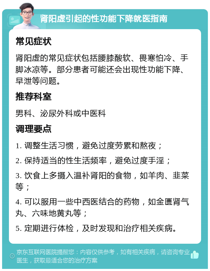 肾阳虚引起的性功能下降就医指南 常见症状 肾阳虚的常见症状包括腰膝酸软、畏寒怕冷、手脚冰凉等。部分患者可能还会出现性功能下降、早泄等问题。 推荐科室 男科、泌尿外科或中医科 调理要点 1. 调整生活习惯，避免过度劳累和熬夜； 2. 保持适当的性生活频率，避免过度手淫； 3. 饮食上多摄入温补肾阳的食物，如羊肉、韭菜等； 4. 可以服用一些中西医结合的药物，如金匮肾气丸、六味地黄丸等； 5. 定期进行体检，及时发现和治疗相关疾病。