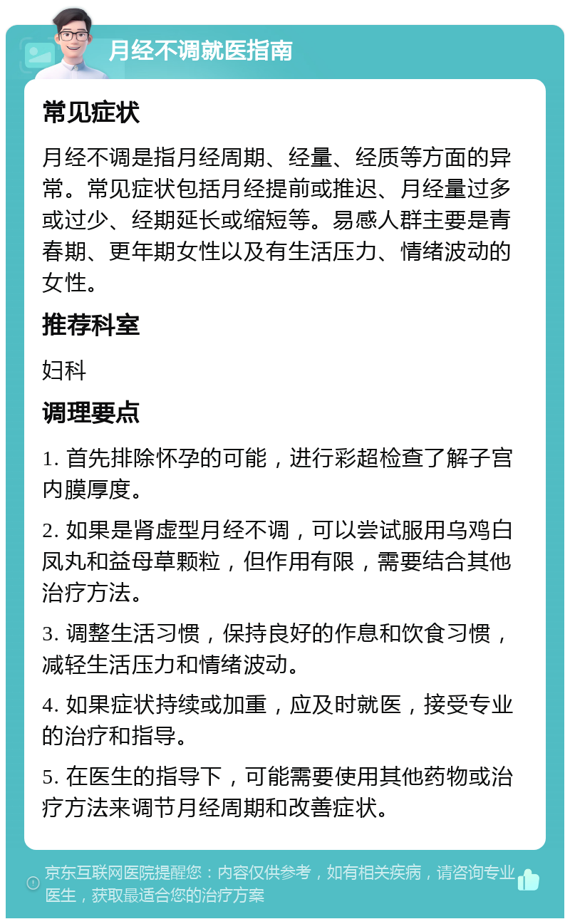 月经不调就医指南 常见症状 月经不调是指月经周期、经量、经质等方面的异常。常见症状包括月经提前或推迟、月经量过多或过少、经期延长或缩短等。易感人群主要是青春期、更年期女性以及有生活压力、情绪波动的女性。 推荐科室 妇科 调理要点 1. 首先排除怀孕的可能，进行彩超检查了解子宫内膜厚度。 2. 如果是肾虚型月经不调，可以尝试服用乌鸡白凤丸和益母草颗粒，但作用有限，需要结合其他治疗方法。 3. 调整生活习惯，保持良好的作息和饮食习惯，减轻生活压力和情绪波动。 4. 如果症状持续或加重，应及时就医，接受专业的治疗和指导。 5. 在医生的指导下，可能需要使用其他药物或治疗方法来调节月经周期和改善症状。