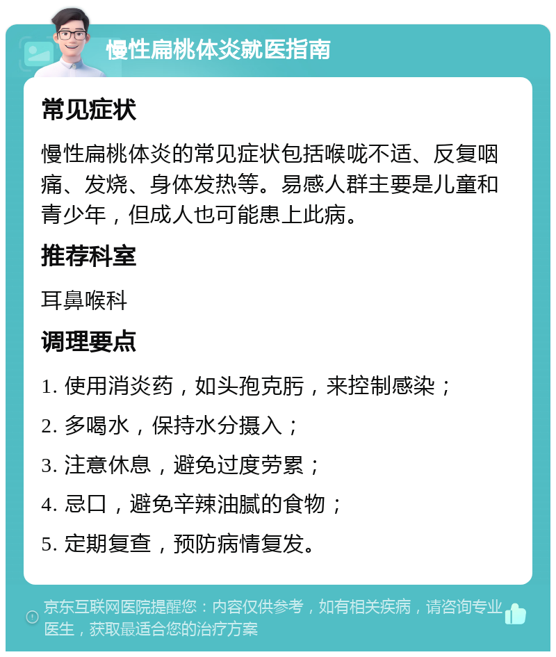 慢性扁桃体炎就医指南 常见症状 慢性扁桃体炎的常见症状包括喉咙不适、反复咽痛、发烧、身体发热等。易感人群主要是儿童和青少年，但成人也可能患上此病。 推荐科室 耳鼻喉科 调理要点 1. 使用消炎药，如头孢克肟，来控制感染； 2. 多喝水，保持水分摄入； 3. 注意休息，避免过度劳累； 4. 忌口，避免辛辣油腻的食物； 5. 定期复查，预防病情复发。