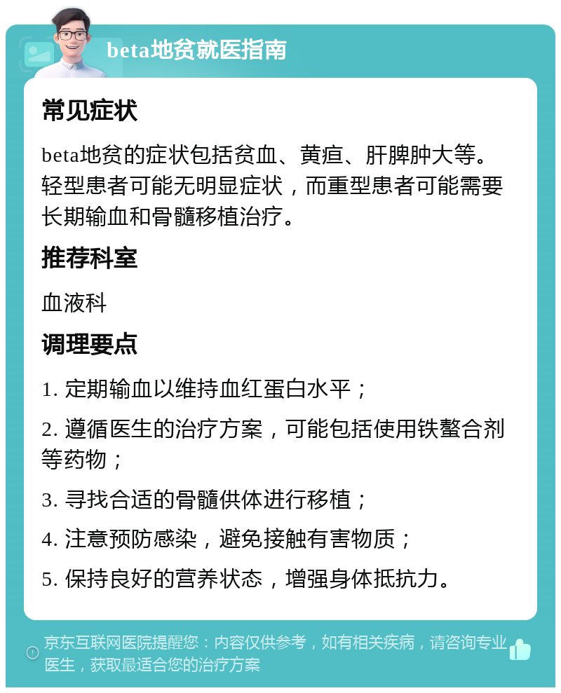 beta地贫就医指南 常见症状 beta地贫的症状包括贫血、黄疸、肝脾肿大等。轻型患者可能无明显症状，而重型患者可能需要长期输血和骨髓移植治疗。 推荐科室 血液科 调理要点 1. 定期输血以维持血红蛋白水平； 2. 遵循医生的治疗方案，可能包括使用铁螯合剂等药物； 3. 寻找合适的骨髓供体进行移植； 4. 注意预防感染，避免接触有害物质； 5. 保持良好的营养状态，增强身体抵抗力。