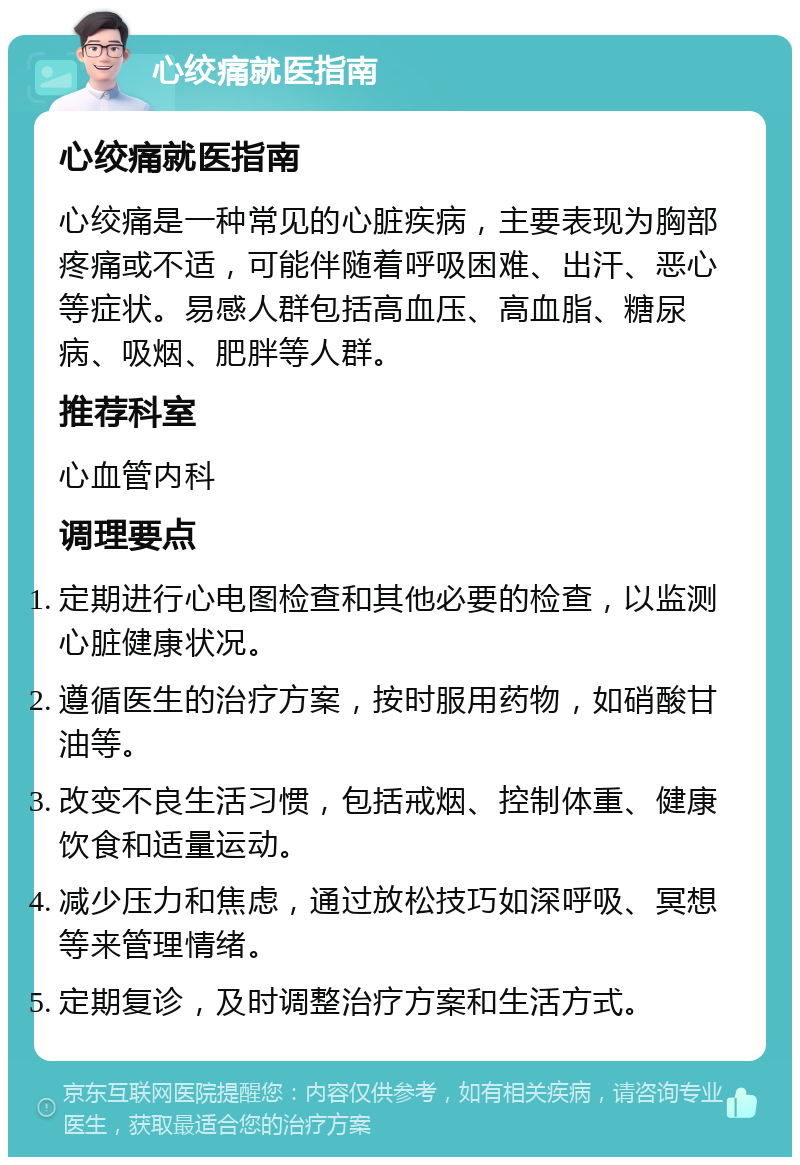 心绞痛就医指南 心绞痛就医指南 心绞痛是一种常见的心脏疾病，主要表现为胸部疼痛或不适，可能伴随着呼吸困难、出汗、恶心等症状。易感人群包括高血压、高血脂、糖尿病、吸烟、肥胖等人群。 推荐科室 心血管内科 调理要点 定期进行心电图检查和其他必要的检查，以监测心脏健康状况。 遵循医生的治疗方案，按时服用药物，如硝酸甘油等。 改变不良生活习惯，包括戒烟、控制体重、健康饮食和适量运动。 减少压力和焦虑，通过放松技巧如深呼吸、冥想等来管理情绪。 定期复诊，及时调整治疗方案和生活方式。