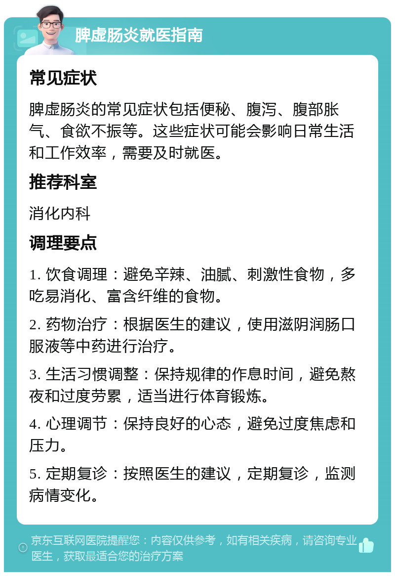 脾虚肠炎就医指南 常见症状 脾虚肠炎的常见症状包括便秘、腹泻、腹部胀气、食欲不振等。这些症状可能会影响日常生活和工作效率，需要及时就医。 推荐科室 消化内科 调理要点 1. 饮食调理：避免辛辣、油腻、刺激性食物，多吃易消化、富含纤维的食物。 2. 药物治疗：根据医生的建议，使用滋阴润肠口服液等中药进行治疗。 3. 生活习惯调整：保持规律的作息时间，避免熬夜和过度劳累，适当进行体育锻炼。 4. 心理调节：保持良好的心态，避免过度焦虑和压力。 5. 定期复诊：按照医生的建议，定期复诊，监测病情变化。