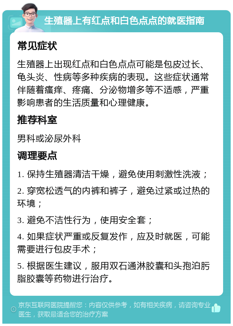 生殖器上有红点和白色点点的就医指南 常见症状 生殖器上出现红点和白色点点可能是包皮过长、龟头炎、性病等多种疾病的表现。这些症状通常伴随着瘙痒、疼痛、分泌物增多等不适感，严重影响患者的生活质量和心理健康。 推荐科室 男科或泌尿外科 调理要点 1. 保持生殖器清洁干燥，避免使用刺激性洗液； 2. 穿宽松透气的内裤和裤子，避免过紧或过热的环境； 3. 避免不洁性行为，使用安全套； 4. 如果症状严重或反复发作，应及时就医，可能需要进行包皮手术； 5. 根据医生建议，服用双石通淋胶囊和头孢泊肟脂胶囊等药物进行治疗。