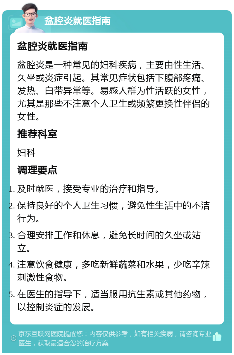 盆腔炎就医指南 盆腔炎就医指南 盆腔炎是一种常见的妇科疾病，主要由性生活、久坐或炎症引起。其常见症状包括下腹部疼痛、发热、白带异常等。易感人群为性活跃的女性，尤其是那些不注意个人卫生或频繁更换性伴侣的女性。 推荐科室 妇科 调理要点 及时就医，接受专业的治疗和指导。 保持良好的个人卫生习惯，避免性生活中的不洁行为。 合理安排工作和休息，避免长时间的久坐或站立。 注意饮食健康，多吃新鲜蔬菜和水果，少吃辛辣刺激性食物。 在医生的指导下，适当服用抗生素或其他药物，以控制炎症的发展。