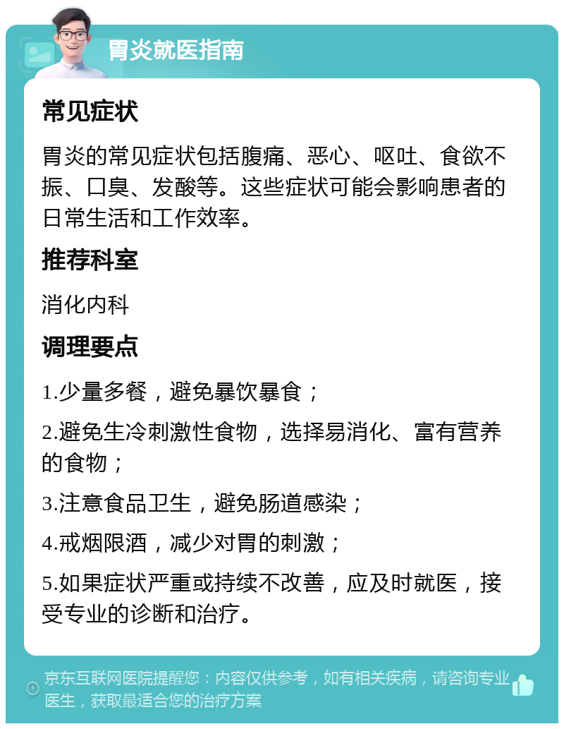 胃炎就医指南 常见症状 胃炎的常见症状包括腹痛、恶心、呕吐、食欲不振、口臭、发酸等。这些症状可能会影响患者的日常生活和工作效率。 推荐科室 消化内科 调理要点 1.少量多餐，避免暴饮暴食； 2.避免生冷刺激性食物，选择易消化、富有营养的食物； 3.注意食品卫生，避免肠道感染； 4.戒烟限酒，减少对胃的刺激； 5.如果症状严重或持续不改善，应及时就医，接受专业的诊断和治疗。