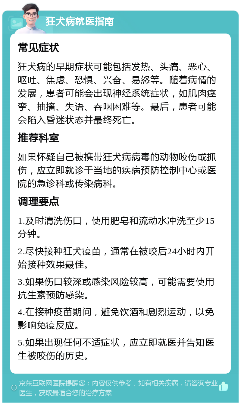 狂犬病就医指南 常见症状 狂犬病的早期症状可能包括发热、头痛、恶心、呕吐、焦虑、恐惧、兴奋、易怒等。随着病情的发展，患者可能会出现神经系统症状，如肌肉痉挛、抽搐、失语、吞咽困难等。最后，患者可能会陷入昏迷状态并最终死亡。 推荐科室 如果怀疑自己被携带狂犬病病毒的动物咬伤或抓伤，应立即就诊于当地的疾病预防控制中心或医院的急诊科或传染病科。 调理要点 1.及时清洗伤口，使用肥皂和流动水冲洗至少15分钟。 2.尽快接种狂犬疫苗，通常在被咬后24小时内开始接种效果最佳。 3.如果伤口较深或感染风险较高，可能需要使用抗生素预防感染。 4.在接种疫苗期间，避免饮酒和剧烈运动，以免影响免疫反应。 5.如果出现任何不适症状，应立即就医并告知医生被咬伤的历史。