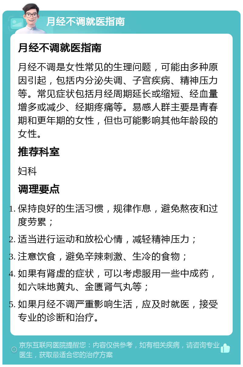 月经不调就医指南 月经不调就医指南 月经不调是女性常见的生理问题，可能由多种原因引起，包括内分泌失调、子宫疾病、精神压力等。常见症状包括月经周期延长或缩短、经血量增多或减少、经期疼痛等。易感人群主要是青春期和更年期的女性，但也可能影响其他年龄段的女性。 推荐科室 妇科 调理要点 保持良好的生活习惯，规律作息，避免熬夜和过度劳累； 适当进行运动和放松心情，减轻精神压力； 注意饮食，避免辛辣刺激、生冷的食物； 如果有肾虚的症状，可以考虑服用一些中成药，如六味地黄丸、金匮肾气丸等； 如果月经不调严重影响生活，应及时就医，接受专业的诊断和治疗。