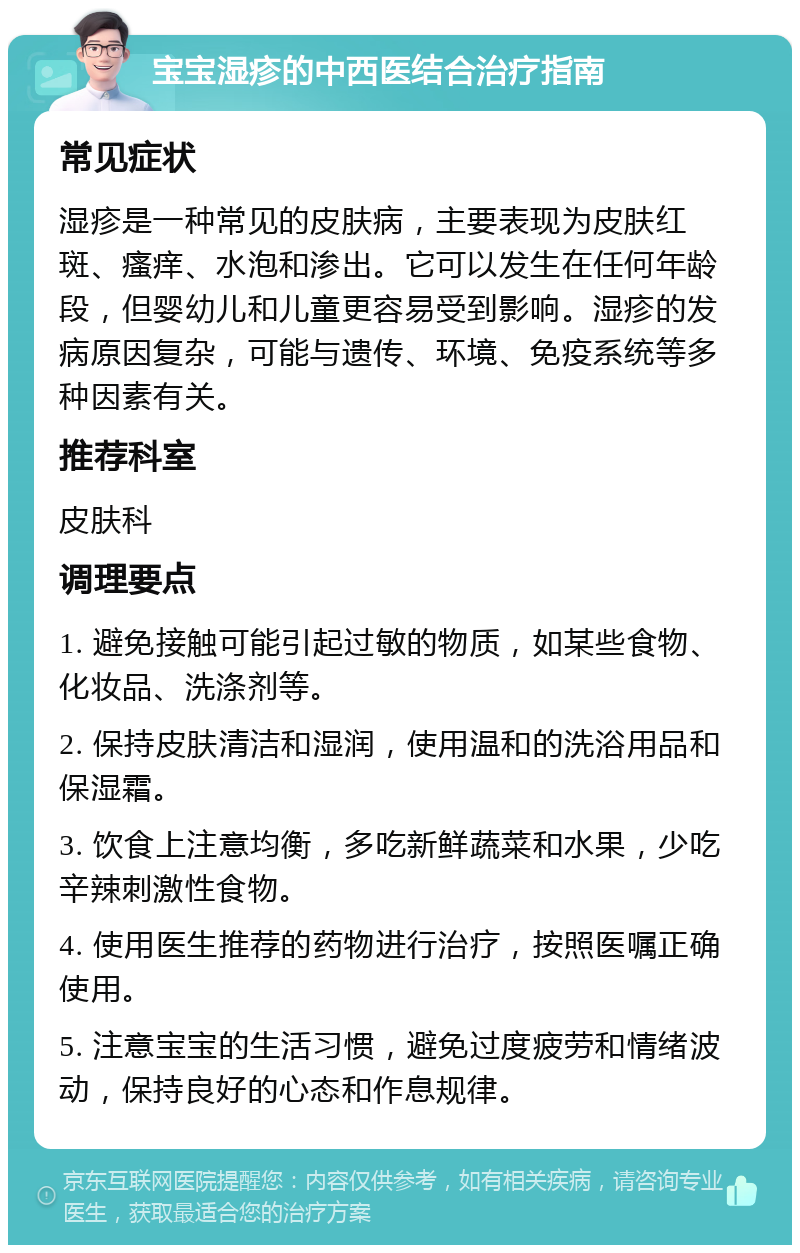 宝宝湿疹的中西医结合治疗指南 常见症状 湿疹是一种常见的皮肤病，主要表现为皮肤红斑、瘙痒、水泡和渗出。它可以发生在任何年龄段，但婴幼儿和儿童更容易受到影响。湿疹的发病原因复杂，可能与遗传、环境、免疫系统等多种因素有关。 推荐科室 皮肤科 调理要点 1. 避免接触可能引起过敏的物质，如某些食物、化妆品、洗涤剂等。 2. 保持皮肤清洁和湿润，使用温和的洗浴用品和保湿霜。 3. 饮食上注意均衡，多吃新鲜蔬菜和水果，少吃辛辣刺激性食物。 4. 使用医生推荐的药物进行治疗，按照医嘱正确使用。 5. 注意宝宝的生活习惯，避免过度疲劳和情绪波动，保持良好的心态和作息规律。