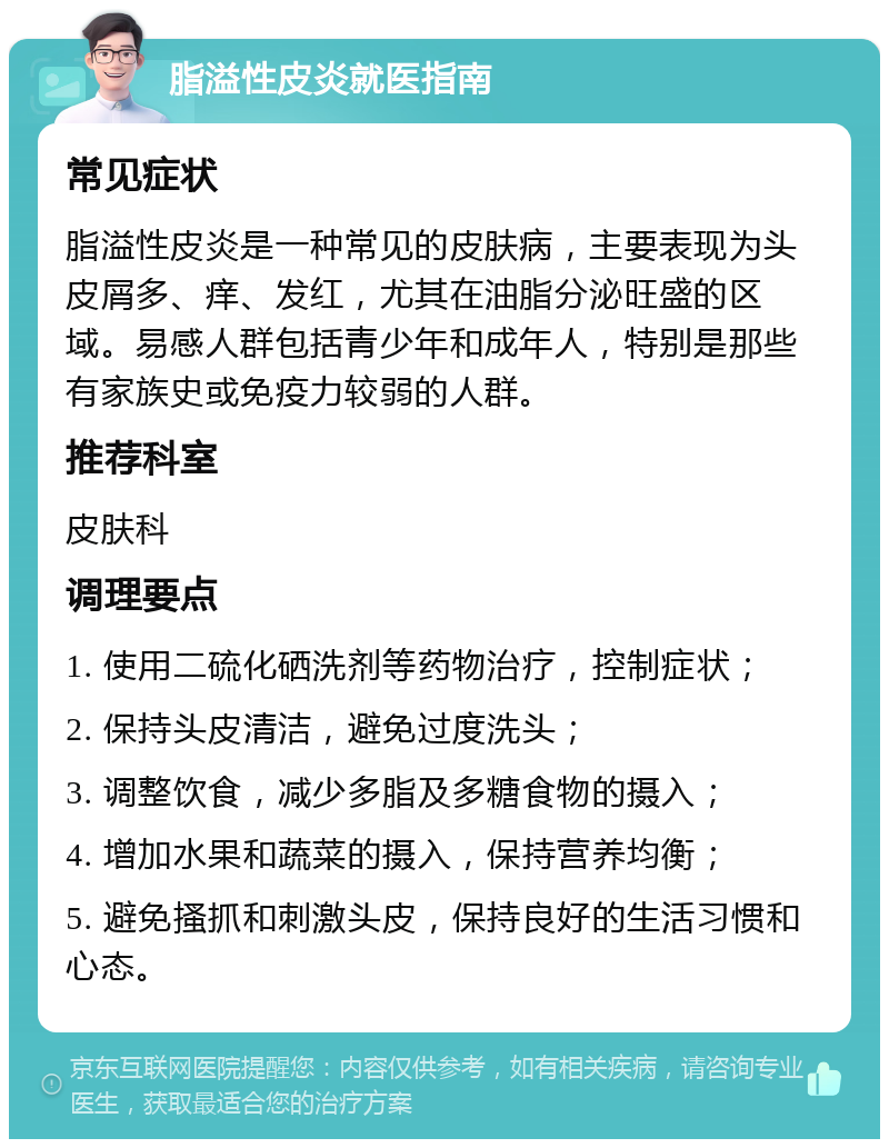 脂溢性皮炎就医指南 常见症状 脂溢性皮炎是一种常见的皮肤病，主要表现为头皮屑多、痒、发红，尤其在油脂分泌旺盛的区域。易感人群包括青少年和成年人，特别是那些有家族史或免疫力较弱的人群。 推荐科室 皮肤科 调理要点 1. 使用二硫化硒洗剂等药物治疗，控制症状； 2. 保持头皮清洁，避免过度洗头； 3. 调整饮食，减少多脂及多糖食物的摄入； 4. 增加水果和蔬菜的摄入，保持营养均衡； 5. 避免搔抓和刺激头皮，保持良好的生活习惯和心态。